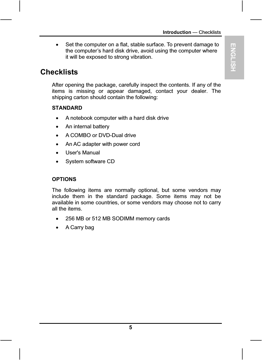 ENGLISHIntroduction — ChecklistsxSet the computer on a flat, stable surface. To prevent damage to the computer’s hard disk drive, avoid using the computer whereit will be exposed to strong vibration.ChecklistsAfter opening the package, carefully inspect the contents. If any of theitems is missing or appear damaged, contact your dealer. Theshipping carton should contain the following:STANDARDxA notebook computer with a hard disk drivexAn internal battery xA COMBO or DVD-Dual drivexAn AC adapter with power cord x User&apos;s Manualx System software CDOPTIONSThe following items are normally optional, but some vendors may include them in the standard package. Some items may not beavailable in some countries, or some vendors may choose not to carryall the items.x256 MB or 512 MB SODIMM memory cardsxA Carry bag 5