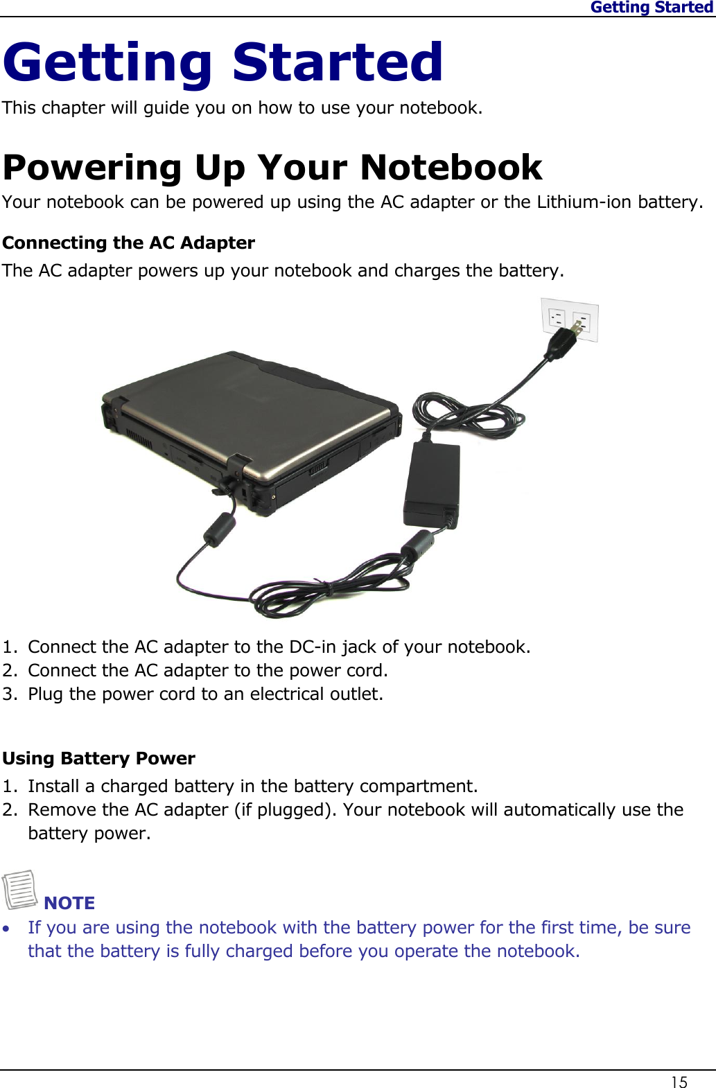 Getting Started                   15  Getting Started This chapter will guide you on how to use your notebook.  Powering Up Your Notebook Your notebook can be powered up using the AC adapter or the Lithium-ion battery. Connecting the AC Adapter The AC adapter powers up your notebook and charges the battery.  1. Connect the AC adapter to the DC-in jack of your notebook. 2. Connect the AC adapter to the power cord. 3. Plug the power cord to an electrical outlet.  Using Battery Power 1. Install a charged battery in the battery compartment. 2. Remove the AC adapter (if plugged). Your notebook will automatically use the battery power.    NOTE  If you are using the notebook with the battery power for the first time, be sure that the battery is fully charged before you operate the notebook.     