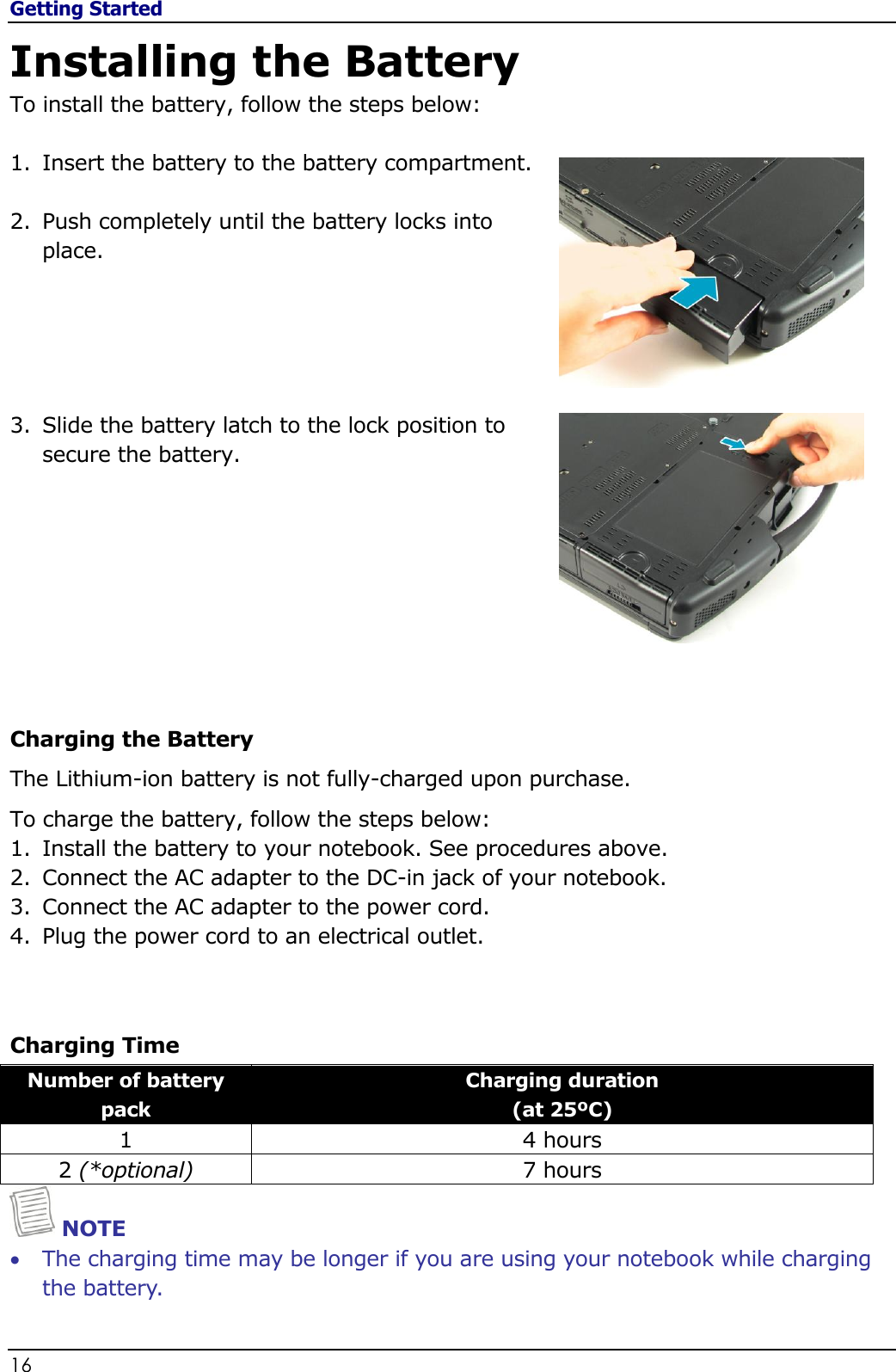 Getting Started 16                                                                                              Installing the Battery To install the battery, follow the steps below:  1. Insert the battery to the battery compartment.  2. Push completely until the battery locks into place.      3. Slide the battery latch to the lock position to secure the battery.         Charging the Battery The Lithium-ion battery is not fully-charged upon purchase.  To charge the battery, follow the steps below: 1. Install the battery to your notebook. See procedures above. 2. Connect the AC adapter to the DC-in jack of your notebook. 3. Connect the AC adapter to the power cord. 4. Plug the power cord to an electrical outlet.   Charging Time Number of battery pack Charging duration  (at 25ºC) 1 4 hours 2 (*optional) 7 hours  NOTE  The charging time may be longer if you are using your notebook while charging the battery. 