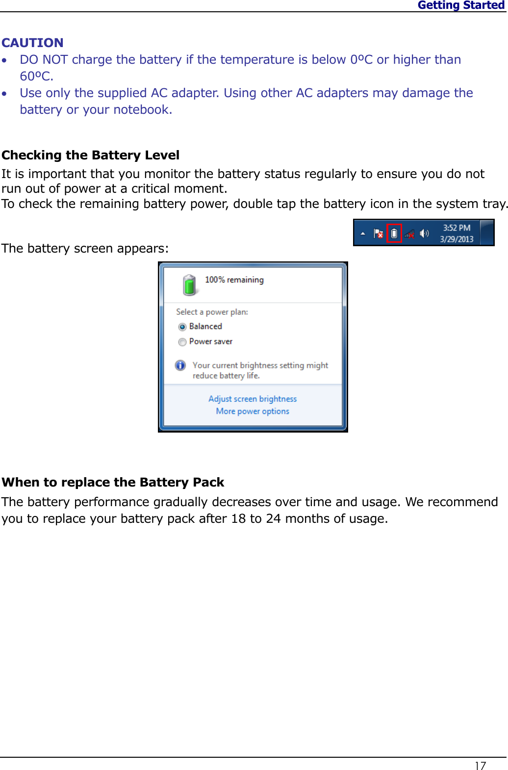 Getting Started                   17   CAUTION  DO NOT charge the battery if the temperature is below 0ºC or higher than 60ºC.  Use only the supplied AC adapter. Using other AC adapters may damage the battery or your notebook.  Checking the Battery Level It is important that you monitor the battery status regularly to ensure you do not run out of power at a critical moment. To check the remaining battery power, double tap the battery icon in the system tray.    The battery screen appears:   When to replace the Battery Pack The battery performance gradually decreases over time and usage. We recommend you to replace your battery pack after 18 to 24 months of usage.              