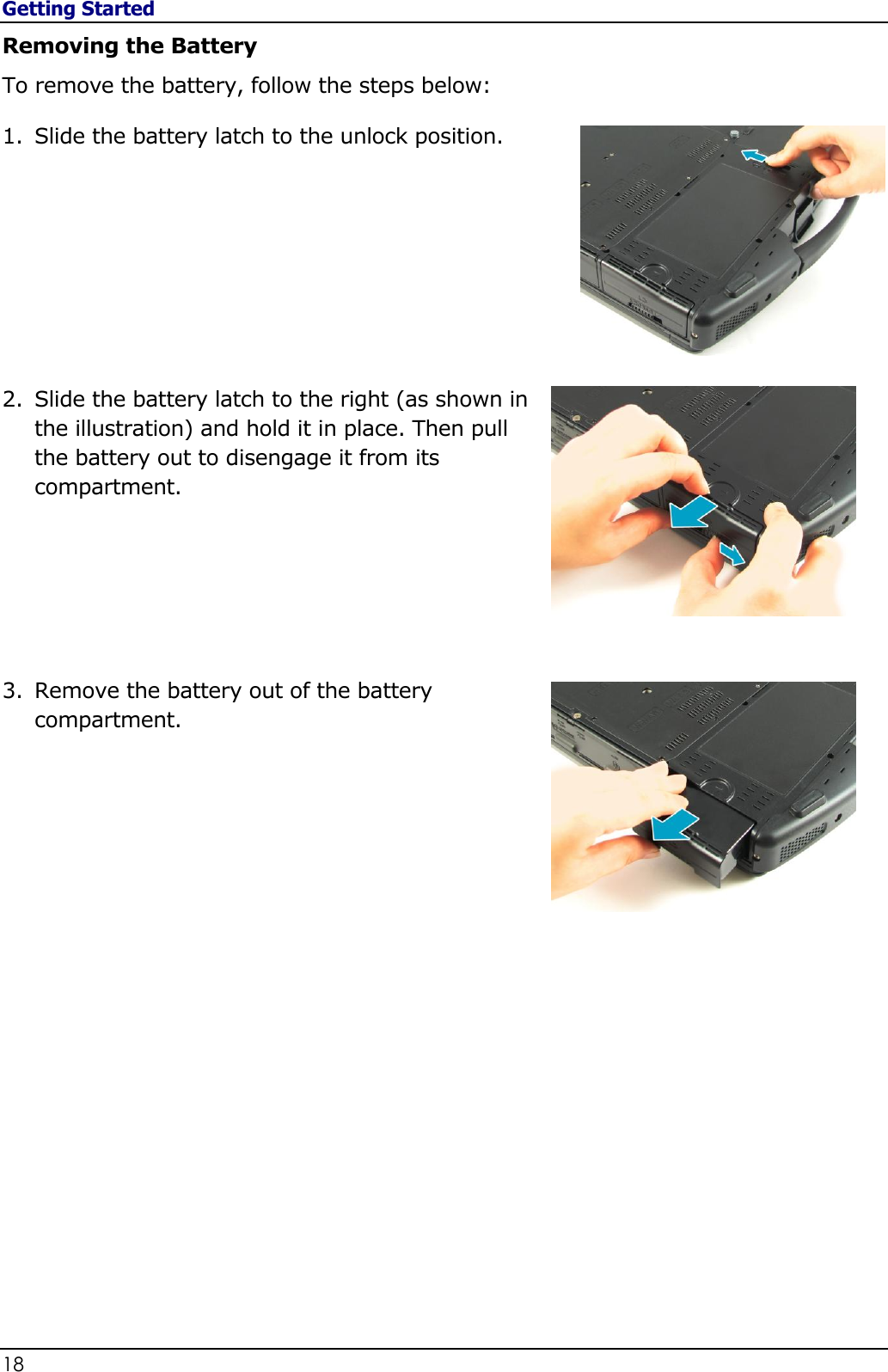 Getting Started 18                                                                                              Removing the Battery To remove the battery, follow the steps below: 1. Slide the battery latch to the unlock position.         2. Slide the battery latch to the right (as shown in the illustration) and hold it in place. Then pull the battery out to disengage it from its compartment.        3. Remove the battery out of the battery compartment.                     