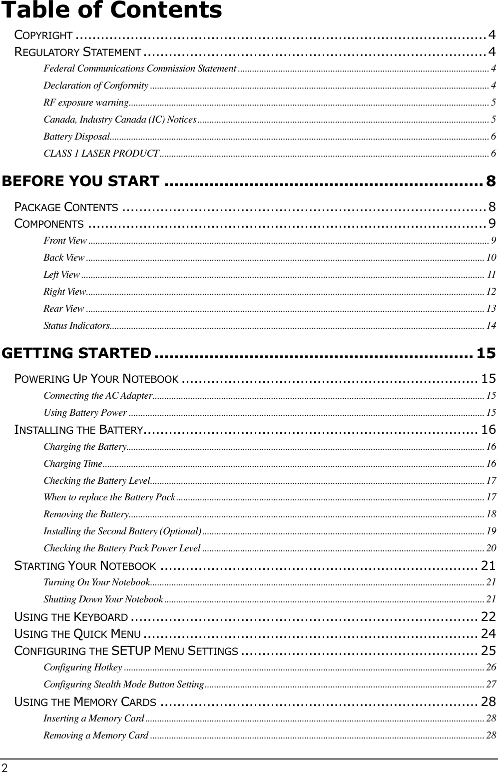 2                                                                                              Table of Contents  COPYRIGHT ................................................................................................. 4 REGULATORY STATEMENT ................................................................................. 4 Federal Communications Commission Statement .......................................................................................................... 4 Declaration of Conformity ............................................................................................................................................... 4 RF exposure warning ........................................................................................................................................................ 5 Canada, Industry Canada (IC) Notices ........................................................................................................................... 5 Battery Disposal ................................................................................................................................................................ 6 CLASS 1 LASER PRODUCT ........................................................................................................................................... 6 BEFORE YOU START ................................................................ 8 PACKAGE CONTENTS ...................................................................................... 8 COMPONENTS .............................................................................................. 9 Front View ......................................................................................................................................................................... 9 Back View ........................................................................................................................................................................ 10 Left View .......................................................................................................................................................................... 11 Right View ........................................................................................................................................................................ 12 Rear View ........................................................................................................................................................................ 13 Status Indicators .............................................................................................................................................................. 14 GETTING STARTED ................................................................ 15 POWERING UP YOUR NOTEBOOK ...................................................................... 15 Connecting the AC Adapter ............................................................................................................................................ 15 Using Battery Power ...................................................................................................................................................... 15 INSTALLING THE BATTERY............................................................................... 16 Charging the Battery....................................................................................................................................................... 16 Charging Time ................................................................................................................................................................. 16 Checking the Battery Level ............................................................................................................................................. 17 When to replace the Battery Pack .................................................................................................................................. 17 Removing the Battery ...................................................................................................................................................... 18 Installing the Second Battery (Optional) ....................................................................................................................... 19 Checking the Battery Pack Power Level ....................................................................................................................... 20 STARTING YOUR NOTEBOOK ........................................................................... 21 Turning On Your Notebook ............................................................................................................................................. 21 Shutting Down Your Notebook ....................................................................................................................................... 21 USING THE KEYBOARD .................................................................................. 22 USING THE QUICK MENU ............................................................................... 24 CONFIGURING THE SETUP MENU SETTINGS ........................................................ 25 Configuring Hotkey ........................................................................................................................................................ 26 Configuring Stealth Mode Button Setting ...................................................................................................................... 27 USING THE MEMORY CARDS ........................................................................... 28 Inserting a Memory Card ............................................................................................................................................... 28 Removing a Memory Card ............................................................................................................................................. 28 