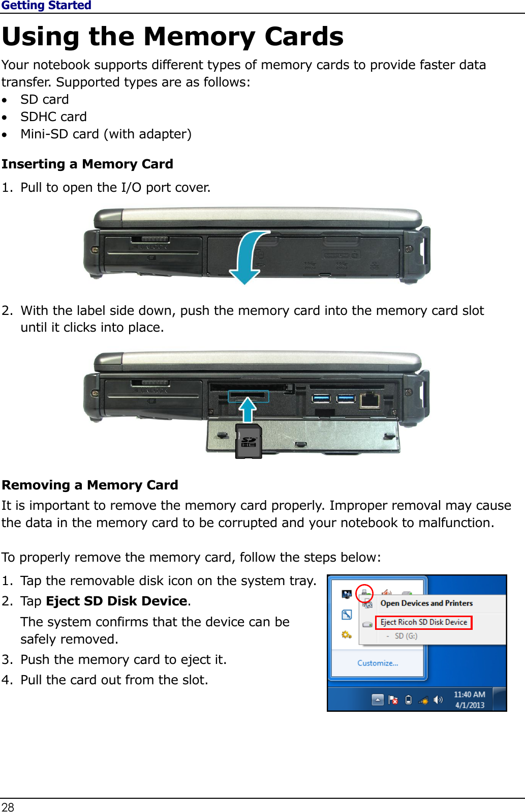 Getting Started 28                                                                                              Using the Memory Cards Your notebook supports different types of memory cards to provide faster data transfer. Supported types are as follows:  SD card   SDHC card  Mini-SD card (with adapter)  Inserting a Memory Card 1. Pull to open the I/O port cover.   2. With the label side down, push the memory card into the memory card slot until it clicks into place.  Removing a Memory Card It is important to remove the memory card properly. Improper removal may cause the data in the memory card to be corrupted and your notebook to malfunction.  To properly remove the memory card, follow the steps below: 1. Tap the removable disk icon on the system tray. 2. Tap Eject SD Disk Device. The system confirms that the device can be safely removed. 3. Push the memory card to eject it. 4. Pull the card out from the slot.    