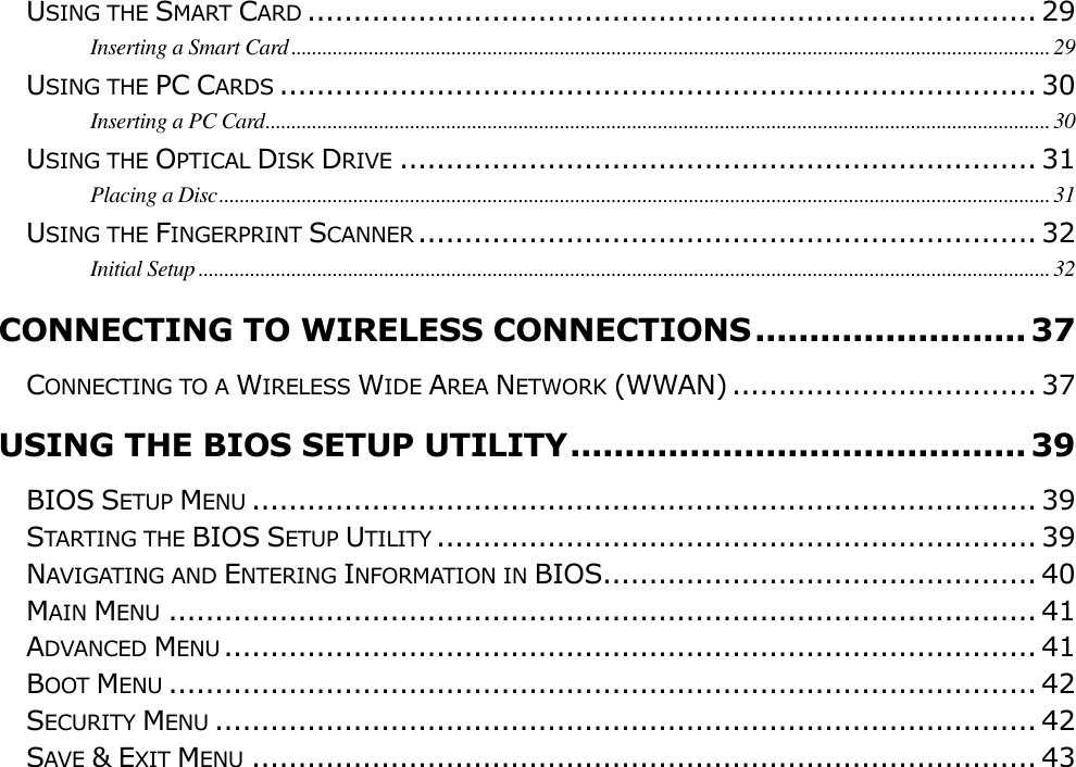                                                                                                                                       USING THE SMART CARD ............................................................................... 29 Inserting a Smart Card ................................................................................................................................................... 29 USING THE PC CARDS .................................................................................. 30 Inserting a PC Card ........................................................................................................................................................ 30 USING THE OPTICAL DISK DRIVE ..................................................................... 31 Placing a Disc ................................................................................................................................................................. 31 USING THE FINGERPRINT SCANNER ................................................................... 32 Initial Setup ..................................................................................................................................................................... 32 CONNECTING TO WIRELESS CONNECTIONS ......................... 37 CONNECTING TO A WIRELESS WIDE AREA NETWORK (WWAN) ................................. 37 USING THE BIOS SETUP UTILITY .......................................... 39 BIOS SETUP MENU ..................................................................................... 39 STARTING THE BIOS SETUP UTILITY ................................................................. 39 NAVIGATING AND ENTERING INFORMATION IN BIOS............................................... 40 MAIN MENU .............................................................................................. 41 ADVANCED MENU ........................................................................................ 41 BOOT MENU .............................................................................................. 42 SECURITY MENU ......................................................................................... 42 SAVE &amp; EXIT MENU ..................................................................................... 43            