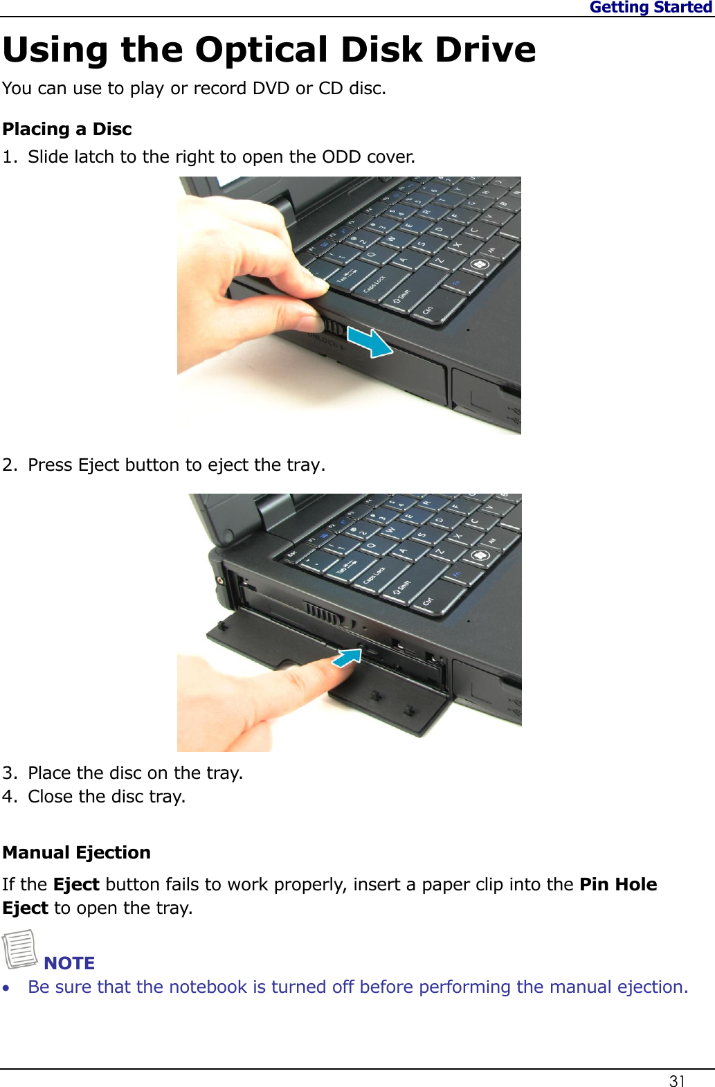 Getting Started                   31  Using the Optical Disk Drive You can use to play or record DVD or CD disc. Placing a Disc 1. Slide latch to the right to open the ODD cover.   2. Press Eject button to eject the tray.  3. Place the disc on the tray.  4. Close the disc tray.   Manual Ejection If the Eject button fails to work properly, insert a paper clip into the Pin Hole Eject to open the tray.  NOTE  Be sure that the notebook is turned off before performing the manual ejection.    