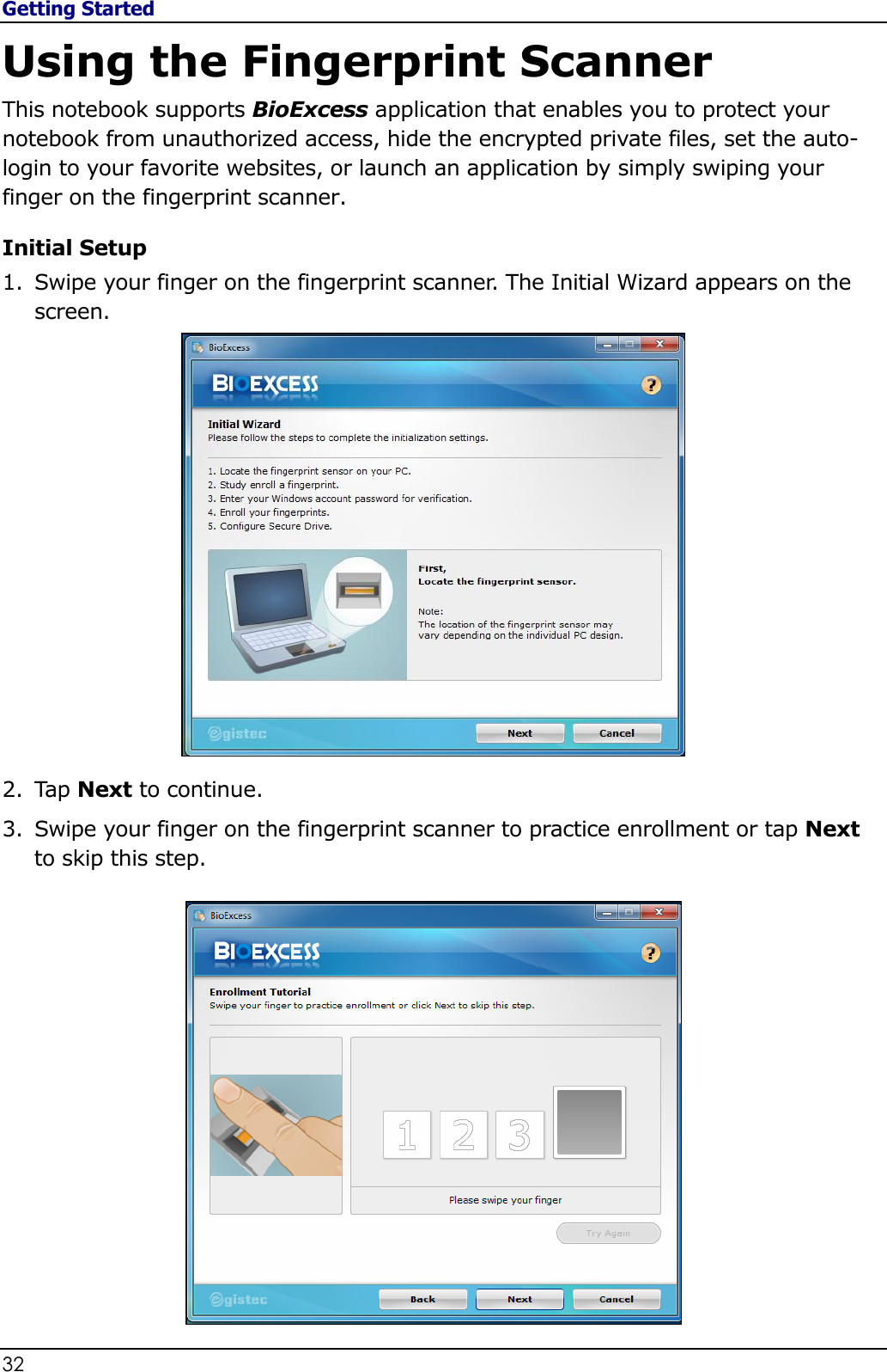 Getting Started 32                                                                                              Using the Fingerprint Scanner This notebook supports BioExcess application that enables you to protect your notebook from unauthorized access, hide the encrypted private files, set the auto-login to your favorite websites, or launch an application by simply swiping your finger on the fingerprint scanner. Initial Setup 1. Swipe your finger on the fingerprint scanner. The Initial Wizard appears on the screen.  2. Tap Next to continue. 3. Swipe your finger on the fingerprint scanner to practice enrollment or tap Next to skip this step.  