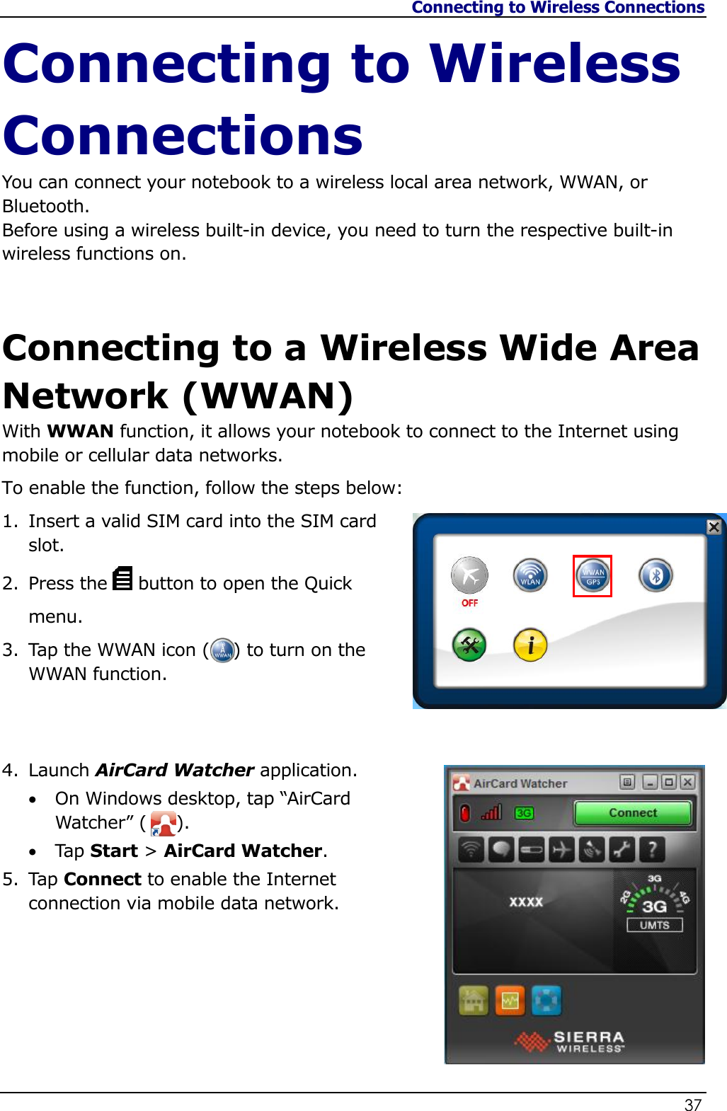 Connecting to Wireless Connections                   37  Connecting to Wireless Connections You can connect your notebook to a wireless local area network, WWAN, or Bluetooth. Before using a wireless built-in device, you need to turn the respective built-in wireless functions on.  Connecting to a Wireless Wide Area Network (WWAN) With WWAN function, it allows your notebook to connect to the Internet using mobile or cellular data networks. To enable the function, follow the steps below: 1. Insert a valid SIM card into the SIM card slot.  2. Press the   button to open the Quick menu. 3. Tap the WWAN icon (    ) to turn on the WWAN function.    4. Launch AirCard Watcher application.  On Windows desktop, tap “AirCard Watcher” (     ).  Tap Start &gt; AirCard Watcher. 5. Tap Connect to enable the Internet connection via mobile data network.       