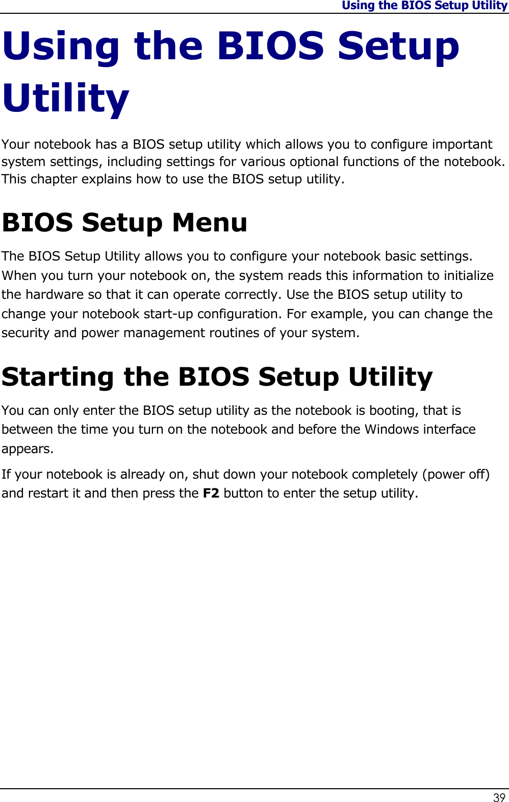 Using the BIOS Setup Utility                   39  Using the BIOS Setup Utility Your notebook has a BIOS setup utility which allows you to configure important system settings, including settings for various optional functions of the notebook. This chapter explains how to use the BIOS setup utility.  BIOS Setup Menu The BIOS Setup Utility allows you to configure your notebook basic settings. When you turn your notebook on, the system reads this information to initialize the hardware so that it can operate correctly. Use the BIOS setup utility to change your notebook start-up configuration. For example, you can change the security and power management routines of your system.  Starting the BIOS Setup Utility You can only enter the BIOS setup utility as the notebook is booting, that is between the time you turn on the notebook and before the Windows interface appears.   If your notebook is already on, shut down your notebook completely (power off) and restart it and then press the F2 button to enter the setup utility.                 