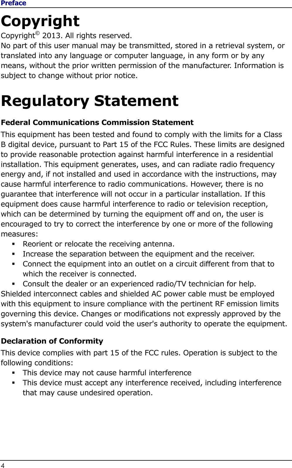 Preface 4                                                                                              Copyright Copyright© 2013. All rights reserved. No part of this user manual may be transmitted, stored in a retrieval system, or translated into any language or computer language, in any form or by any means, without the prior written permission of the manufacturer. Information is subject to change without prior notice.  Regulatory Statement Federal Communications Commission Statement This equipment has been tested and found to comply with the limits for a Class B digital device, pursuant to Part 15 of the FCC Rules. These limits are designed to provide reasonable protection against harmful interference in a residential installation. This equipment generates, uses, and can radiate radio frequency energy and, if not installed and used in accordance with the instructions, may cause harmful interference to radio communications. However, there is no guarantee that interference will not occur in a particular installation. If this equipment does cause harmful interference to radio or television reception, which can be determined by turning the equipment off and on, the user is encouraged to try to correct the interference by one or more of the following measures:  Reorient or relocate the receiving antenna.  Increase the separation between the equipment and the receiver.  Connect the equipment into an outlet on a circuit different from that to which the receiver is connected.  Consult the dealer or an experienced radio/TV technician for help. Shielded interconnect cables and shielded AC power cable must be employed with this equipment to insure compliance with the pertinent RF emission limits governing this device. Changes or modifications not expressly approved by the system&apos;s manufacturer could void the user&apos;s authority to operate the equipment. Declaration of Conformity This device complies with part 15 of the FCC rules. Operation is subject to the following conditions:  This device may not cause harmful interference   This device must accept any interference received, including interference that may cause undesired operation. 