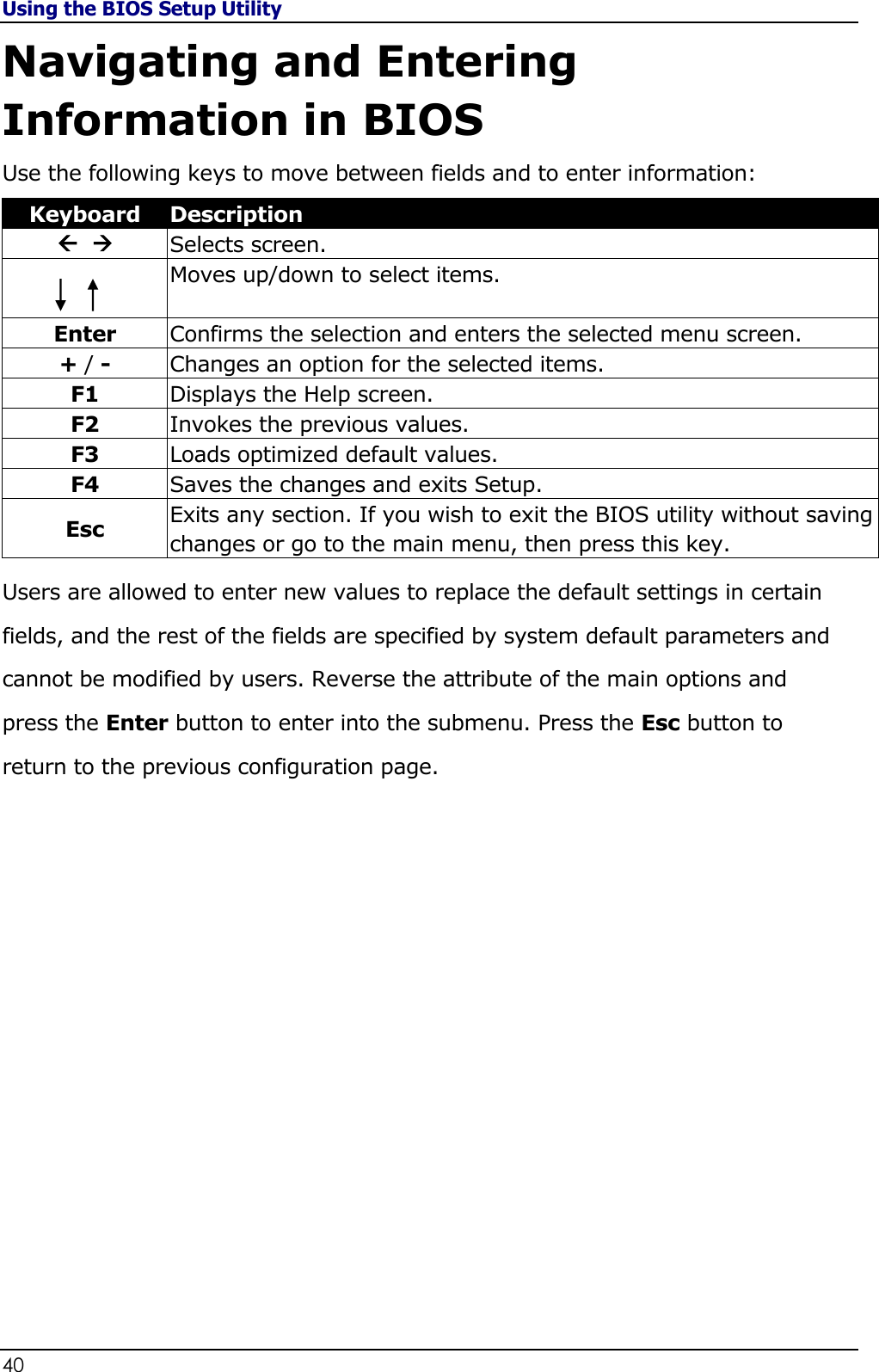 Using the BIOS Setup Utility 40                                                                                              Navigating and Entering Information in BIOS Use the following keys to move between fields and to enter information: Keyboard Description    Selects screen.  Moves up/down to select items.  Enter Confirms the selection and enters the selected menu screen. + / - Changes an option for the selected items. F1 Displays the Help screen. F2 Invokes the previous values. F3 Loads optimized default values. F4 Saves the changes and exits Setup. Esc Exits any section. If you wish to exit the BIOS utility without saving changes or go to the main menu, then press this key. Users are allowed to enter new values to replace the default settings in certain fields, and the rest of the fields are specified by system default parameters and cannot be modified by users. Reverse the attribute of the main options and press the Enter button to enter into the submenu. Press the Esc button to return to the previous configuration page.                  