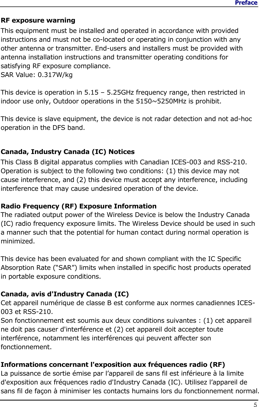 Preface                   5  RF exposure warning This equipment must be installed and operated in accordance with provided instructions and must not be co-located or operating in conjunction with any other antenna or transmitter. End-users and installers must be provided with antenna installation instructions and transmitter operating conditions for satisfying RF exposure compliance. SAR Value: 0.317W/kg   This device is operation in 5.15 – 5.25GHz frequency range, then restricted in indoor use only, Outdoor operations in the 5150~5250MHz is prohibit.  This device is slave equipment, the device is not radar detection and not ad-hoc operation in the DFS band.  Canada, Industry Canada (IC) Notices  This Class B digital apparatus complies with Canadian ICES-003 and RSS-210.  Operation is subject to the following two conditions: (1) this device may not cause interference, and (2) this device must accept any interference, including interference that may cause undesired operation of the device.  Radio Frequency (RF) Exposure Information  The radiated output power of the Wireless Device is below the Industry Canada (IC) radio frequency exposure limits. The Wireless Device should be used in such a manner such that the potential for human contact during normal operation is minimized.   This device has been evaluated for and shown compliant with the IC Specific Absorption Rate (“SAR”) limits when installed in specific host products operated in portable exposure conditions.  Canada, avis d&apos;Industry Canada (IC)  Cet appareil numérique de classe B est conforme aux normes canadiennes ICES-003 et RSS-210.  Son fonctionnement est soumis aux deux conditions suivantes : (1) cet appareil ne doit pas causer d&apos;interférence et (2) cet appareil doit accepter toute interférence, notamment les interférences qui peuvent affecter son fonctionnement.  Informations concernant l&apos;exposition aux fréquences radio (RF) La puissance de sortie émise par l’appareil de sans fil est inférieure à la limite d&apos;exposition aux fréquences radio d&apos;Industry Canada (IC). Utilisez l’appareil de sans fil de façon à minimiser les contacts humains lors du fonctionnement normal. 