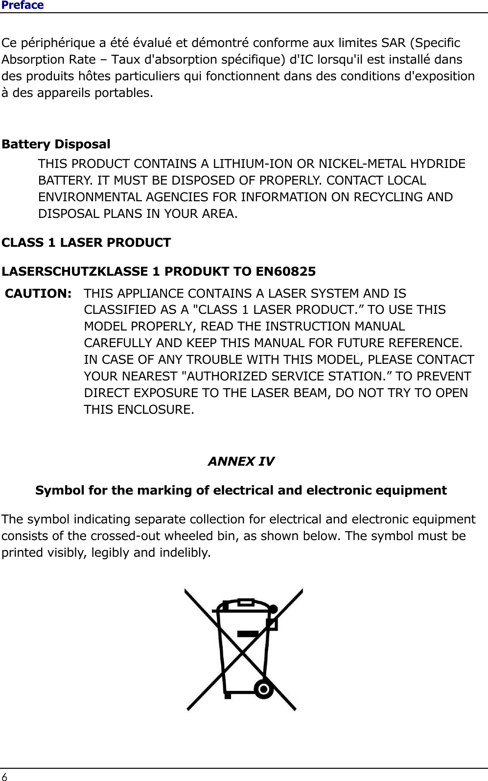 Preface 6                                                                                               Ce périphérique a été évalué et démontré conforme aux limites SAR (Specific Absorption Rate – Taux d&apos;absorption spécifique) d&apos;IC lorsqu&apos;il est installé dans des produits hôtes particuliers qui fonctionnent dans des conditions d&apos;exposition à des appareils portables.  Battery Disposal THIS PRODUCT CONTAINS A LITHIUM-ION OR NICKEL-METAL HYDRIDE BATTERY. IT MUST BE DISPOSED OF PROPERLY. CONTACT LOCAL ENVIRONMENTAL AGENCIES FOR INFORMATION ON RECYCLING AND DISPOSAL PLANS IN YOUR AREA. CLASS 1 LASER PRODUCT LASERSCHUTZKLASSE 1 PRODUKT TO EN60825 CAUTION: THIS APPLIANCE CONTAINS A LASER SYSTEM AND IS CLASSIFIED AS A &quot;CLASS 1 LASER PRODUCT.” TO USE THIS MODEL PROPERLY, READ THE INSTRUCTION MANUAL CAREFULLY AND KEEP THIS MANUAL FOR FUTURE REFERENCE. IN CASE OF ANY TROUBLE WITH THIS MODEL, PLEASE CONTACT YOUR NEAREST &quot;AUTHORIZED SERVICE STATION.” TO PREVENT DIRECT EXPOSURE TO THE LASER BEAM, DO NOT TRY TO OPEN THIS ENCLOSURE.   ANNEX IV Symbol for the marking of electrical and electronic equipment The symbol indicating separate collection for electrical and electronic equipment consists of the crossed-out wheeled bin, as shown below. The symbol must be printed visibly, legibly and indelibly.          