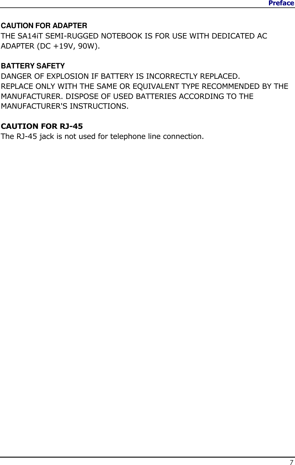 Preface                   7   CAUTION FOR ADAPTER THE SA14iT SEMI-RUGGED NOTEBOOK IS FOR USE WITH DEDICATED AC ADAPTER (DC +19V, 90W).  BATTERY SAFETY DANGER OF EXPLOSION IF BATTERY IS INCORRECTLY REPLACED. REPLACE ONLY WITH THE SAME OR EQUIVALENT TYPE RECOMMENDED BY THE MANUFACTURER. DISPOSE OF USED BATTERIES ACCORDING TO THE MANUFACTURER&apos;S INSTRUCTIONS.  CAUTION FOR RJ-45 The RJ-45 jack is not used for telephone line connection. 