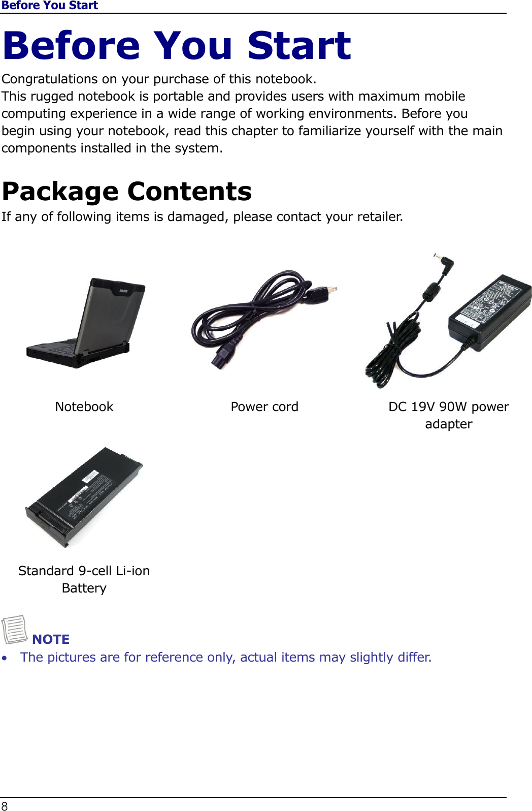 Before You Start 8                                                                                              Before You Start Congratulations on your purchase of this notebook.  This rugged notebook is portable and provides users with maximum mobile computing experience in a wide range of working environments. Before you begin using your notebook, read this chapter to familiarize yourself with the main components installed in the system.  Package Contents If any of following items is damaged, please contact your retailer.     Notebook Power cord DC 19V 90W power  adapter    Standard 9-cell Li-ion Battery     NOTE  The pictures are for reference only, actual items may slightly differ. 