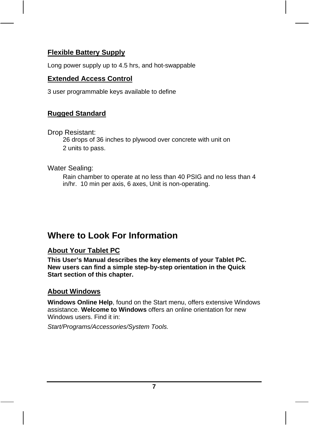   7Flexible Battery Supply Long power supply up to 4.5 hrs, and hot-swappable Extended Access Control 3 user programmable keys available to define  Rugged Standard   Drop Resistant:  26 drops of 36 inches to plywood over concrete with unit on  2 units to pass.    Water Sealing: Rain chamber to operate at no less than 40 PSIG and no less than 4 in/hr.  10 min per axis, 6 axes, Unit is non-operating.      Where to Look For Information About Your Tablet PC This User’s Manual describes the key elements of your Tablet PC. New users can find a simple step-by-step orientation in the Quick Start section of this chapter.  About Windows Windows Online Help, found on the Start menu, offers extensive Windows assistance. Welcome to Windows offers an online orientation for new Windows users. Find it in: Start/Programs/Accessories/System Tools.     