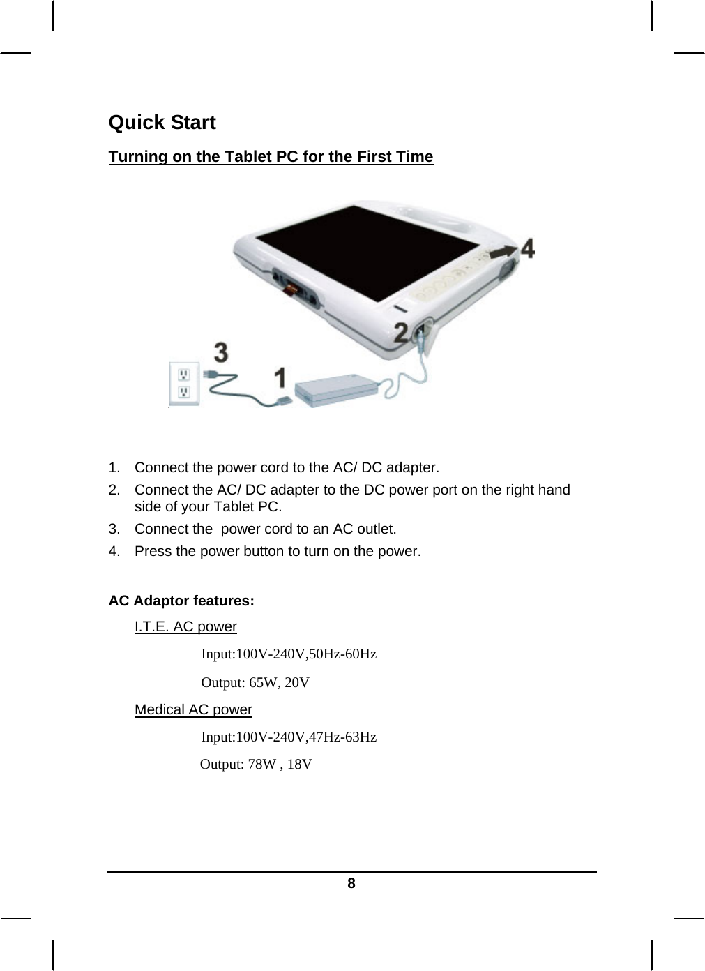   8Quick Start Turning on the Tablet PC for the First Time     1.  Connect the power cord to the AC/ DC adapter. 2.  Connect the AC/ DC adapter to the DC power port on the right hand side of your Tablet PC. 3.  Connect the  power cord to an AC outlet. 4.  Press the power button to turn on the power.  AC Adaptor features: I.T.E. AC power Input:100V-240V,50Hz-60Hz Output: 65W, 20V Medical AC power Input:100V-240V,47Hz-63Hz Output: 78W , 18V  