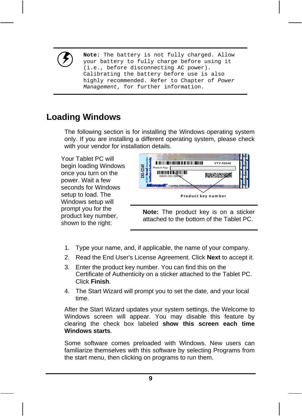   9 Note: The battery is not fully charged. Allow your battery to fully charge before using it (i.e., before disconnecting AC power). Calibrating the battery before use is also highly recommended. Refer to Chapter of Power Management, for further information.  Loading Windows  The following section is for installing the Windows operating system only. If you are installing a different operating system, please check with your vendor for installation details. Product key number  Your Tablet PC will begin loading Windows once you turn on the power. Wait a few seconds for Windows setup to load. The Windows setup will prompt you for the product key number, shown to the right: Note: The product key is on a sticker attached to the bottom of the Tablet PC.  1.  Type your name, and, if applicable, the name of your company. 2.  Read the End User&apos;s License Agreement. Click Next to accept it. 3.  Enter the product key number. You can find this on the Certificate of Authenticity on a sticker attached to the Tablet PC. Click Finish. 4.  The Start Wizard will prompt you to set the date, and your local time.  After the Start Wizard updates your system settings, the Welcome to Windows screen will appear. You may disable this feature by clearing the check box labeled show this screen each time Windows starts.  Some software comes preloaded with Windows. New users can familiarize themselves with this software by selecting Programs from the start menu, then clicking on programs to run them.   