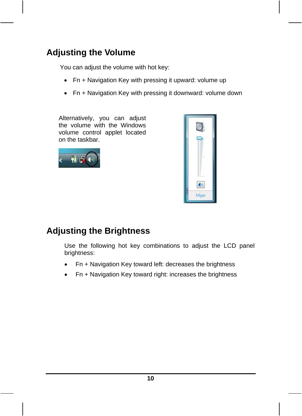   10Adjusting the Volume You can adjust the volume with hot key:  Fn + Navigation Key with pressing it upward: volume up  Fn + Navigation Key with pressing it downward: volume down  Alternatively, you can adjust the volume with the Windows volume control applet located on the taskbar.     Adjusting the Brightness Use the following hot key combinations to adjust the LCD panel brightness:  Fn + Navigation Key toward left: decreases the brightness  Fn + Navigation Key toward right: increases the brightness        