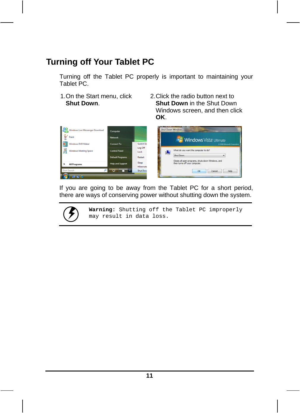   11 Turning off Your Tablet PC Turning off the Tablet PC properly is important to maintaining your Tablet PC.  1. On the Start menu, click Shut Down.  2. Click the radio button next to Shut Down in the Shut Down Windows screen, and then click OK.  If you are going to be away from the Tablet PC for a short period, there are ways of conserving power without shutting down the system.   Warning: Shutting off the Tablet PC improperly may result in data loss.       