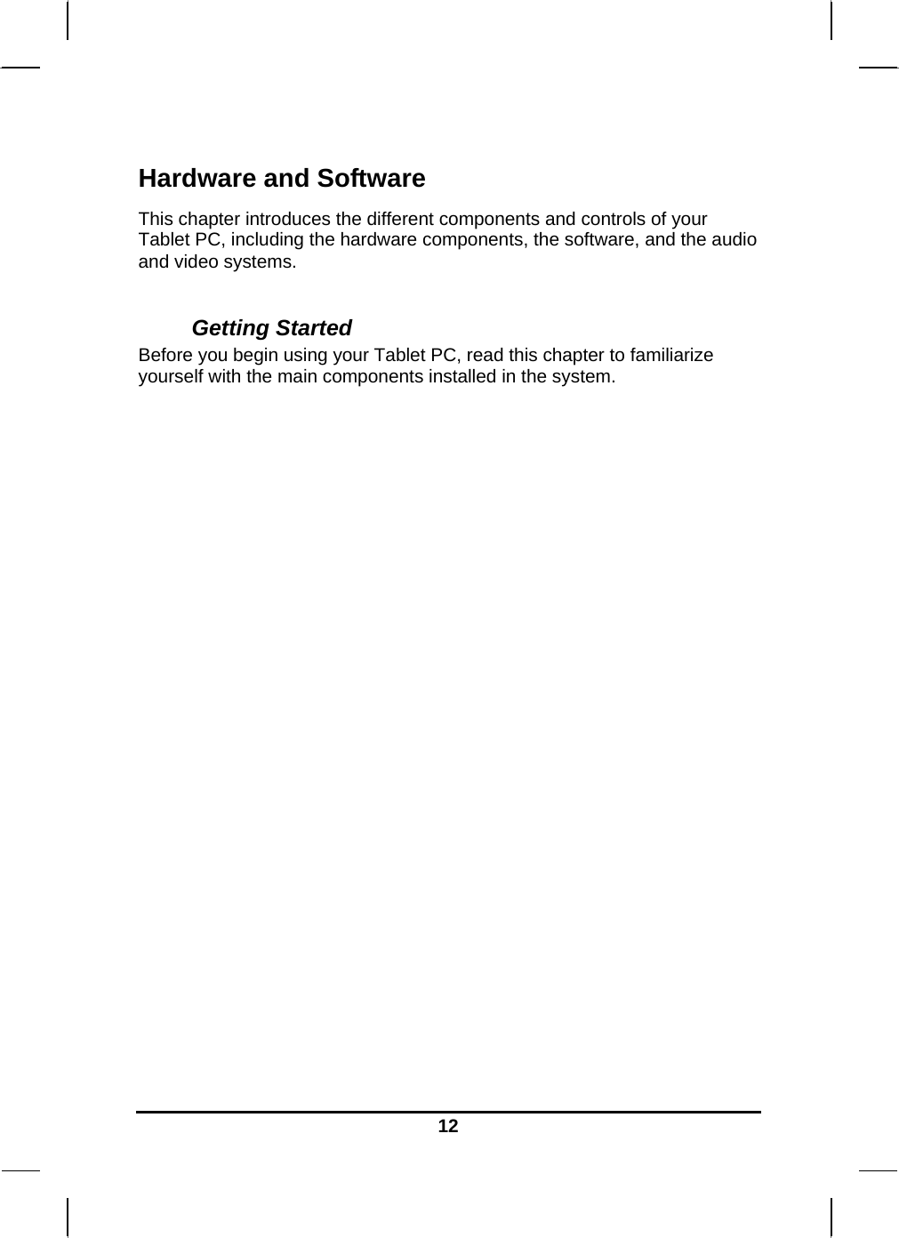   12Hardware and Software This chapter introduces the different components and controls of your Tablet PC, including the hardware components, the software, and the audio and video systems.  Getting Started Before you begin using your Tablet PC, read this chapter to familiarize yourself with the main components installed in the system.                    