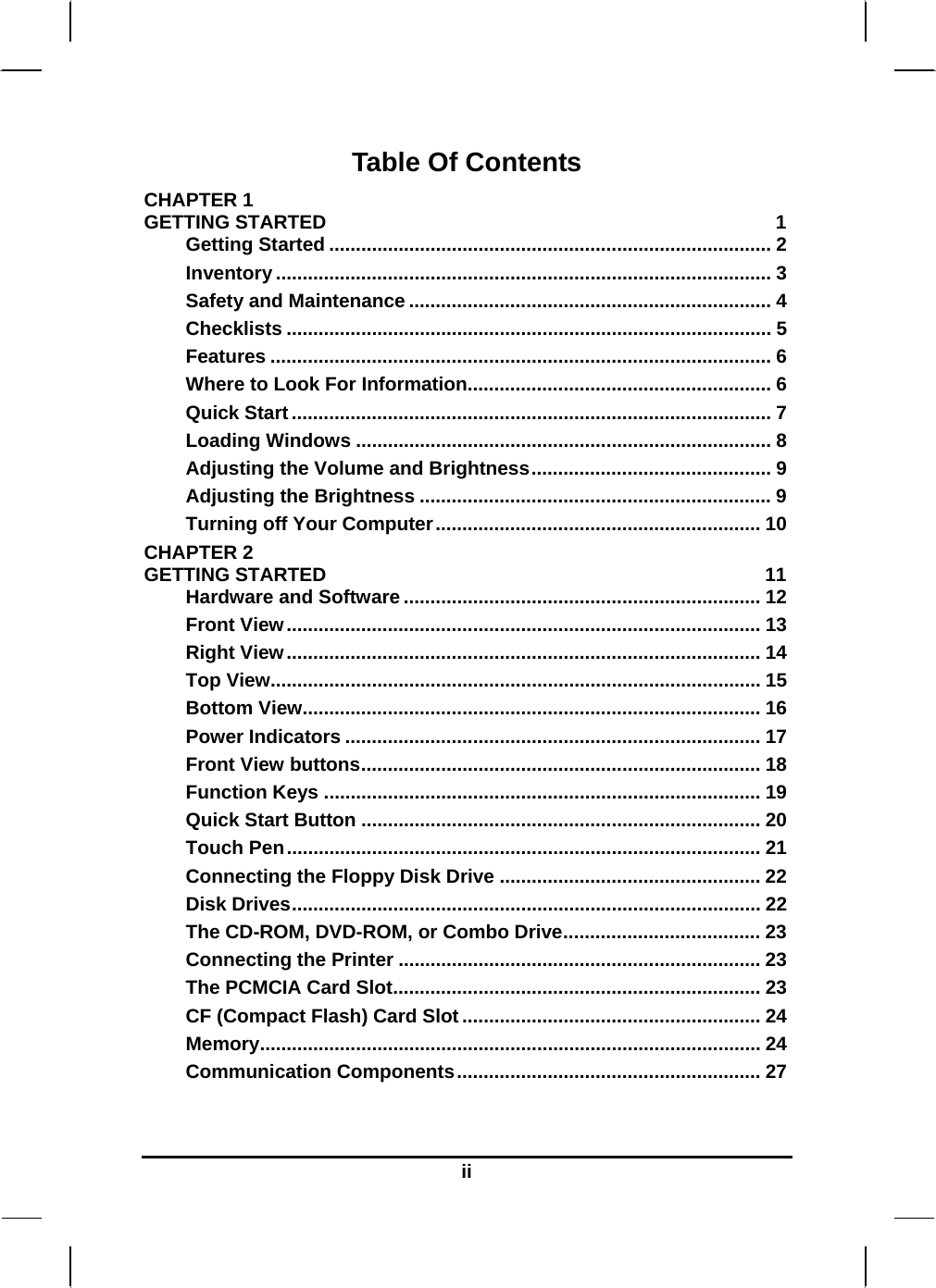   iiTable Of Contents CHAPTER 1   GETTING STARTED  1 Getting Started ................................................................................... 2 Inventory ............................................................................................. 3 Safety and Maintenance .................................................................... 4 Checklists ........................................................................................... 5 Features .............................................................................................. 6 Where to Look For Information......................................................... 6 Quick Start .......................................................................................... 7 Loading Windows .............................................................................. 8 Adjusting the Volume and Brightness............................................. 9 Adjusting the Brightness .................................................................. 9 Turning off Your Computer............................................................. 10 CHAPTER 2   GETTING STARTED  11 Hardware and Software ................................................................... 12 Front View......................................................................................... 13 Right View......................................................................................... 14 Top View............................................................................................ 15 Bottom View...................................................................................... 16 Power Indicators .............................................................................. 17 Front View buttons........................................................................... 18 Function Keys .................................................................................. 19 Quick Start Button ........................................................................... 20 Touch Pen......................................................................................... 21 Connecting the Floppy Disk Drive ................................................. 22 Disk Drives........................................................................................ 22 The CD-ROM, DVD-ROM, or Combo Drive..................................... 23 Connecting the Printer .................................................................... 23 The PCMCIA Card Slot..................................................................... 23 CF (Compact Flash) Card Slot ........................................................ 24 Memory.............................................................................................. 24 Communication Components......................................................... 27  