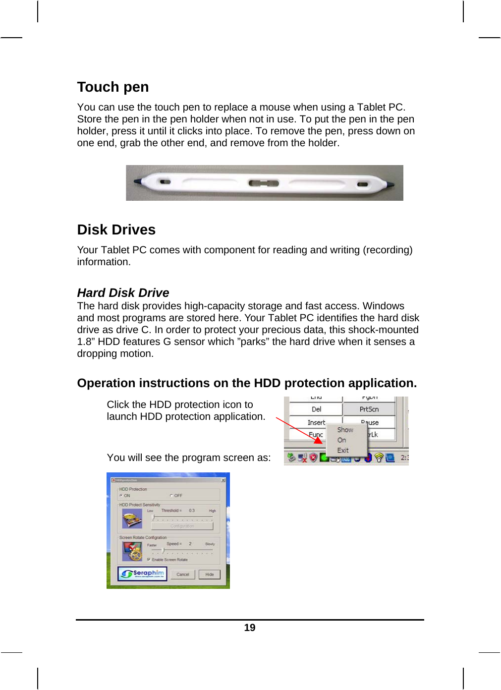   19Touch pen You can use the touch pen to replace a mouse when using a Tablet PC. Store the pen in the pen holder when not in use. To put the pen in the pen holder, press it until it clicks into place. To remove the pen, press down on one end, grab the other end, and remove from the holder.    Disk Drives Your Tablet PC comes with component for reading and writing (recording) information.  Hard Disk Drive The hard disk provides high-capacity storage and fast access. Windows and most programs are stored here. Your Tablet PC identifies the hard disk drive as drive C. In order to protect your precious data, this shock-mounted 1.8” HDD features G sensor which ”parks” the hard drive when it senses a dropping motion.   Operation instructions on the HDD protection application. Click the HDD protection icon to launch HDD protection application.   You will see the program screen as:  