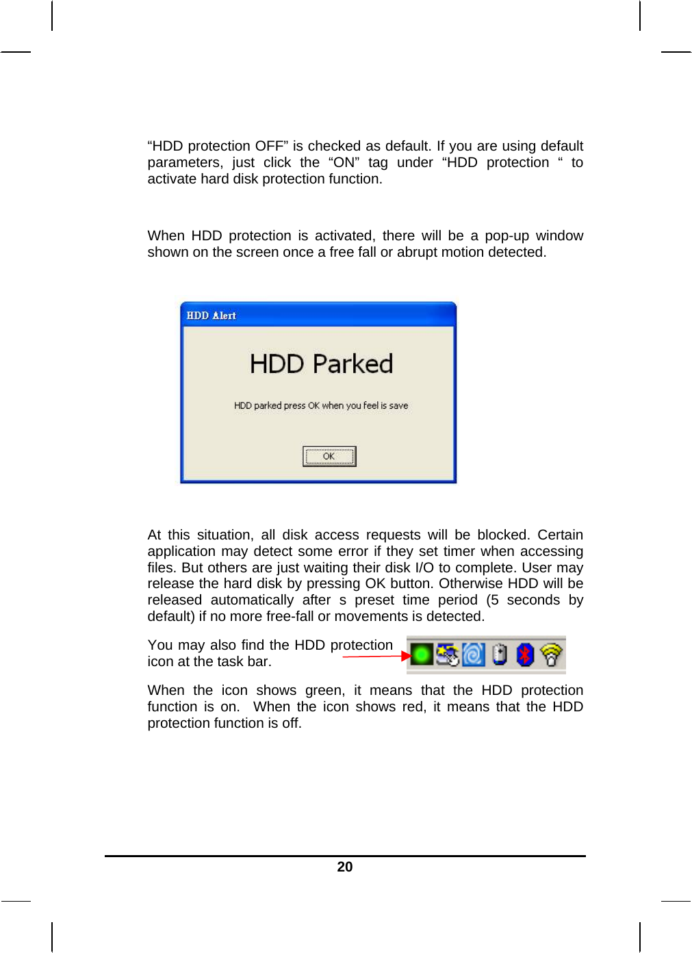   20 “HDD protection OFF” is checked as default. If you are using default parameters, just click the “ON” tag under “HDD protection “ to activate hard disk protection function.  When HDD protection is activated, there will be a pop-up window shown on the screen once a free fall or abrupt motion detected.    At this situation, all disk access requests will be blocked. Certain application may detect some error if they set timer when accessing files. But others are just waiting their disk I/O to complete. User may release the hard disk by pressing OK button. Otherwise HDD will be released automatically after s preset time period (5 seconds by default) if no more free-fall or movements is detected. You may also find the HDD protection icon at the task bar.  When the icon shows green, it means that the HDD protection function is on.  When the icon shows red, it means that the HDD protection function is off.     