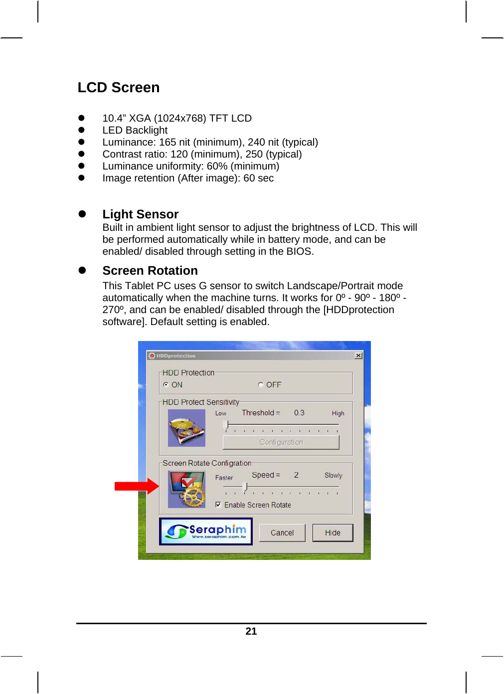   21LCD Screen   10.4” XGA (1024x768) TFT LCD  LED Backlight  Luminance: 165 nit (minimum), 240 nit (typical)   Contrast ratio: 120 (minimum), 250 (typical)   Luminance uniformity: 60% (minimum)  Image retention (After image): 60 sec    Light Sensor  Built in ambient light sensor to adjust the brightness of LCD. This will be performed automatically while in battery mode, and can be enabled/ disabled through setting in the BIOS.    Screen Rotation  This Tablet PC uses G sensor to switch Landscape/Portrait mode automatically when the machine turns. It works for 0º - 90º - 180º - 270º, and can be enabled/ disabled through the [HDDprotection software]. Default setting is enabled.                 