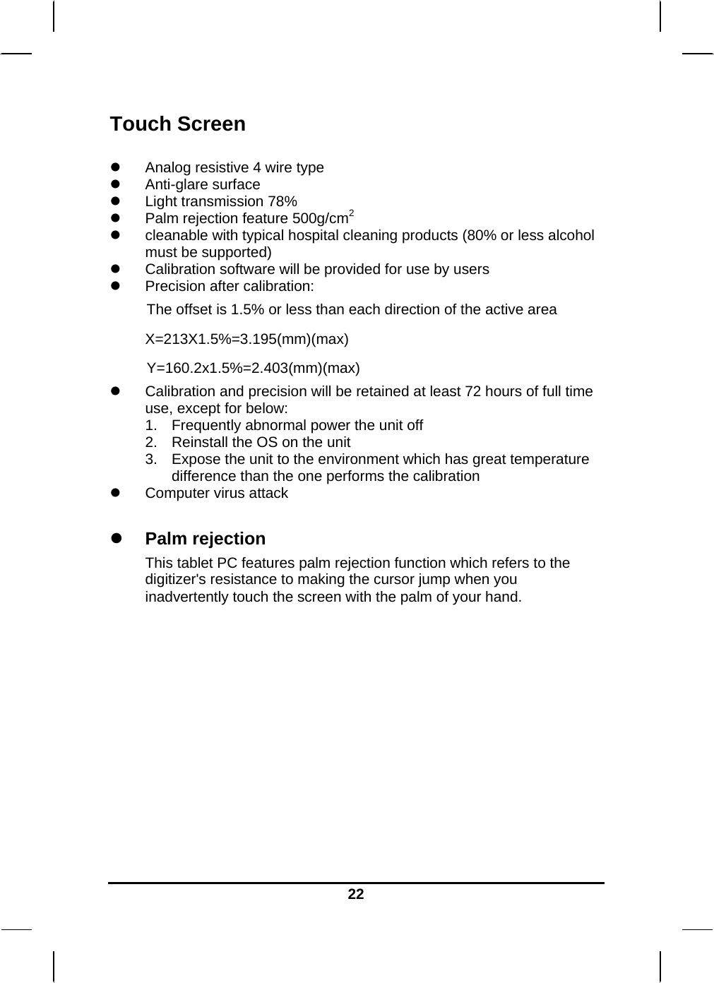   22Touch Screen   Analog resistive 4 wire type  Anti-glare surface  Light transmission 78%  Palm rejection feature 500g/cm2  cleanable with typical hospital cleaning products (80% or less alcohol must be supported)  Calibration software will be provided for use by users  Precision after calibration:  The offset is 1.5% or less than each direction of the active area X=213X1.5%=3.195(mm)(max) Y=160.2x1.5%=2.403(mm)(max)  Calibration and precision will be retained at least 72 hours of full time use, except for below: 1.  Frequently abnormal power the unit off 2.  Reinstall the OS on the unit 3.  Expose the unit to the environment which has great temperature difference than the one performs the calibration  Computer virus attack   Palm rejection This tablet PC features palm rejection function which refers to the digitizer&apos;s resistance to making the cursor jump when you inadvertently touch the screen with the palm of your hand.               