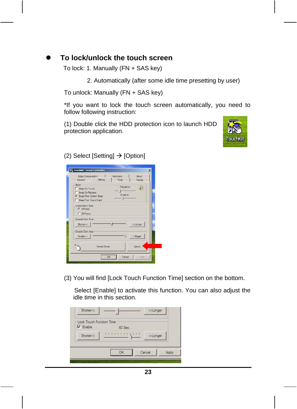   23  To lock/unlock the touch screen To lock: 1. Manually (FN + SAS key)               2. Automatically (after some idle time presetting by user) To unlock: Manually (FN + SAS key) *If you want to lock the touch screen automatically, you need to follow following instruction: (1) Double click the HDD protection icon to launch HDD protection application.  (2) Select [Setting]  [Option]          (3) You will find [Lock Touch Function Time] section on the bottom.       Select [Enable] to activate this function. You can also adjust the idle time in this section.      