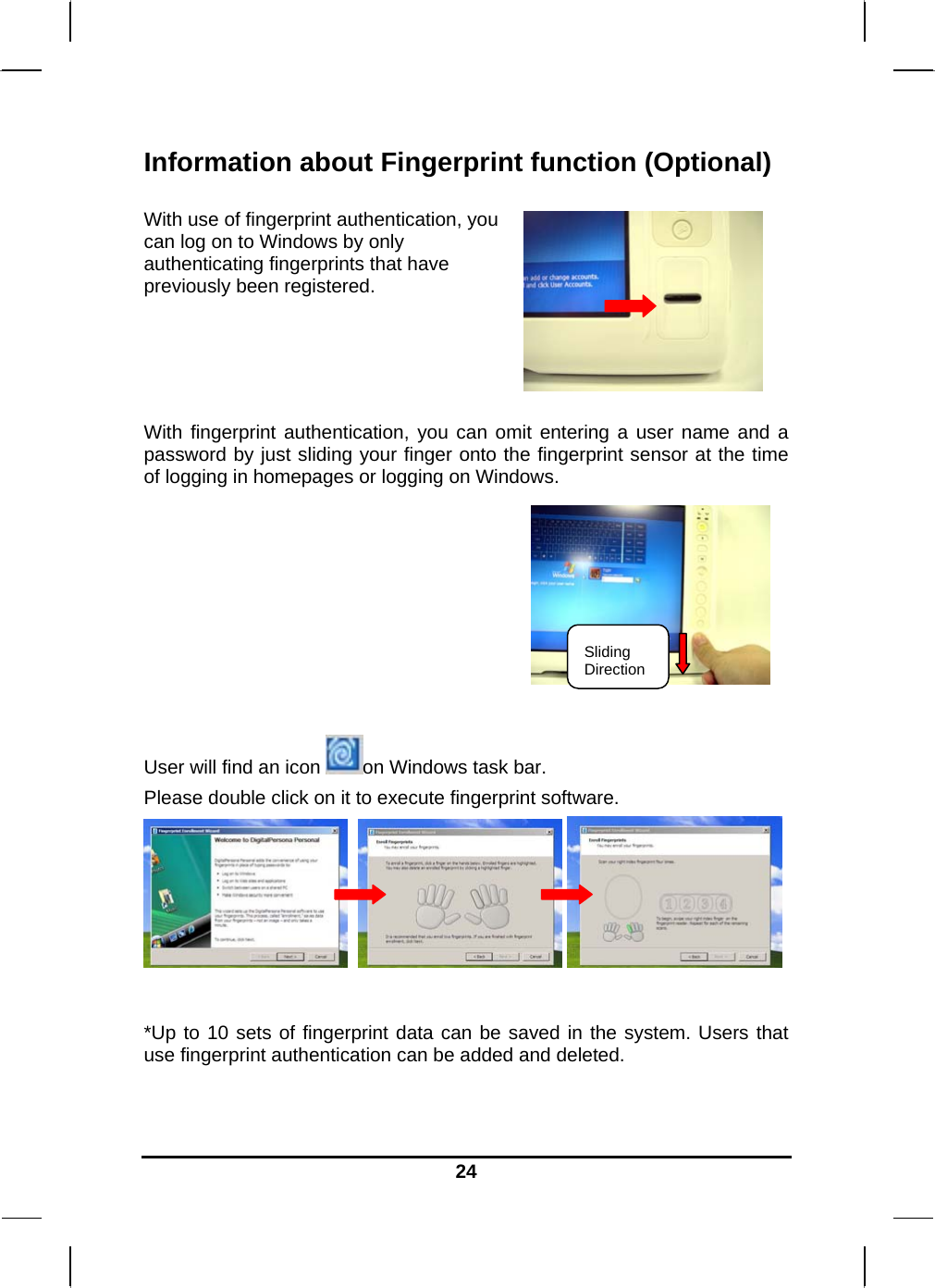   24Information about Fingerprint function (Optional)  With use of fingerprint authentication, you can log on to Windows by only authenticating fingerprints that have previously been registered.    With fingerprint authentication, you can omit entering a user name and a password by just sliding your finger onto the fingerprint sensor at the time of logging in homepages or logging on Windows.       User will find an icon  on Windows task bar. Please double click on it to execute fingerprint software.        *Up to 10 sets of fingerprint data can be saved in the system. Users that use fingerprint authentication can be added and deleted.  Sliding Direction