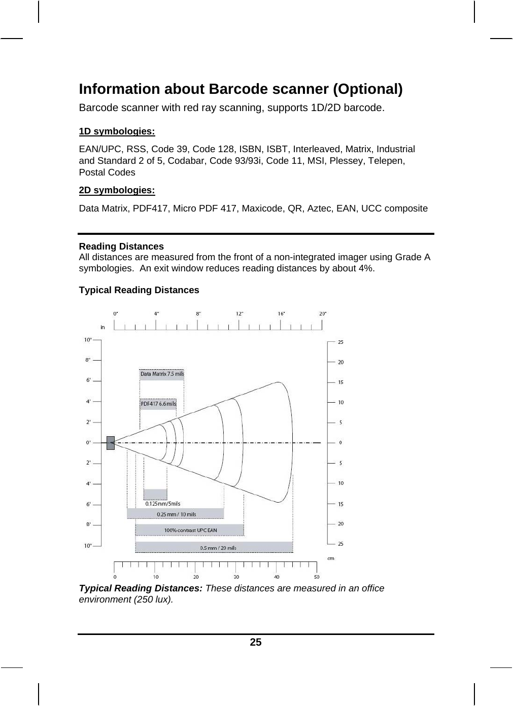   25Information about Barcode scanner (Optional) Barcode scanner with red ray scanning, supports 1D/2D barcode.   1D symbologies: EAN/UPC, RSS, Code 39, Code 128, ISBN, ISBT, Interleaved, Matrix, Industrial and Standard 2 of 5, Codabar, Code 93/93i, Code 11, MSI, Plessey, Telepen, Postal Codes 2D symbologies: Data Matrix, PDF417, Micro PDF 417, Maxicode, QR, Aztec, EAN, UCC composite  Reading Distances All distances are measured from the front of a non-integrated imager using Grade A symbologies.  An exit window reduces reading distances by about 4%.  Typical Reading Distances   Typical Reading Distances: These distances are measured in an office environment (250 lux).  