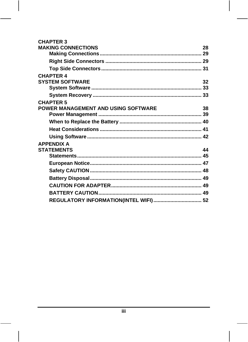   iiiCHAPTER 3   MAKING CONNECTIONS  28 Making Connections........................................................................ 29 Right Side Connectors .................................................................... 29 Top Side Connectors....................................................................... 31 CHAPTER 4   SYSTEM SOFTWARE  32 System Software .............................................................................. 33 System Recovery ............................................................................. 33 CHAPTER 5   POWER MANAGEMENT AND USING SOFTWARE  38 Power Management ......................................................................... 39 When to Replace the Battery .......................................................... 40 Heat Considerations ........................................................................ 41 Using Software................................................................................. 42 APPENDIX A   STATEMENTS 44 Statements........................................................................................ 45 European Notice............................................................................... 47 Safety CAUTION............................................................................... 48 Battery Disposal............................................................................... 49 CAUTION FOR ADAPTER................................................................ 49 BATTERY CAUTION......................................................................... 49 REGULATORY INFORMATION(INTEL WIFI).................................. 52      