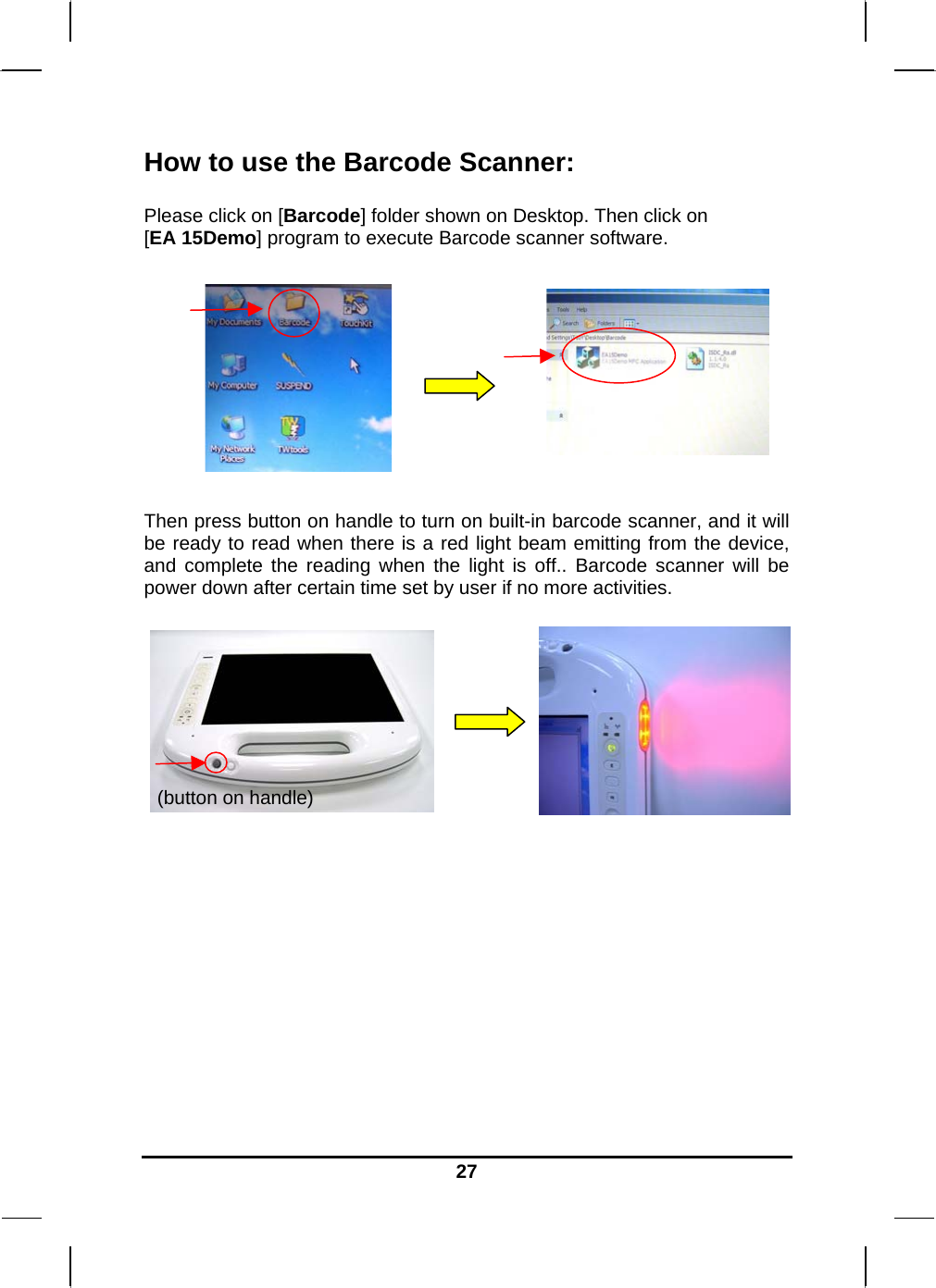   27How to use the Barcode Scanner:  Please click on [Barcode] folder shown on Desktop. Then click on  [EA 15Demo] program to execute Barcode scanner software.        Then press button on handle to turn on built-in barcode scanner, and it will be ready to read when there is a red light beam emitting from the device, and complete the reading when the light is off.. Barcode scanner will be power down after certain time set by user if no more activities.              (button on handle) 