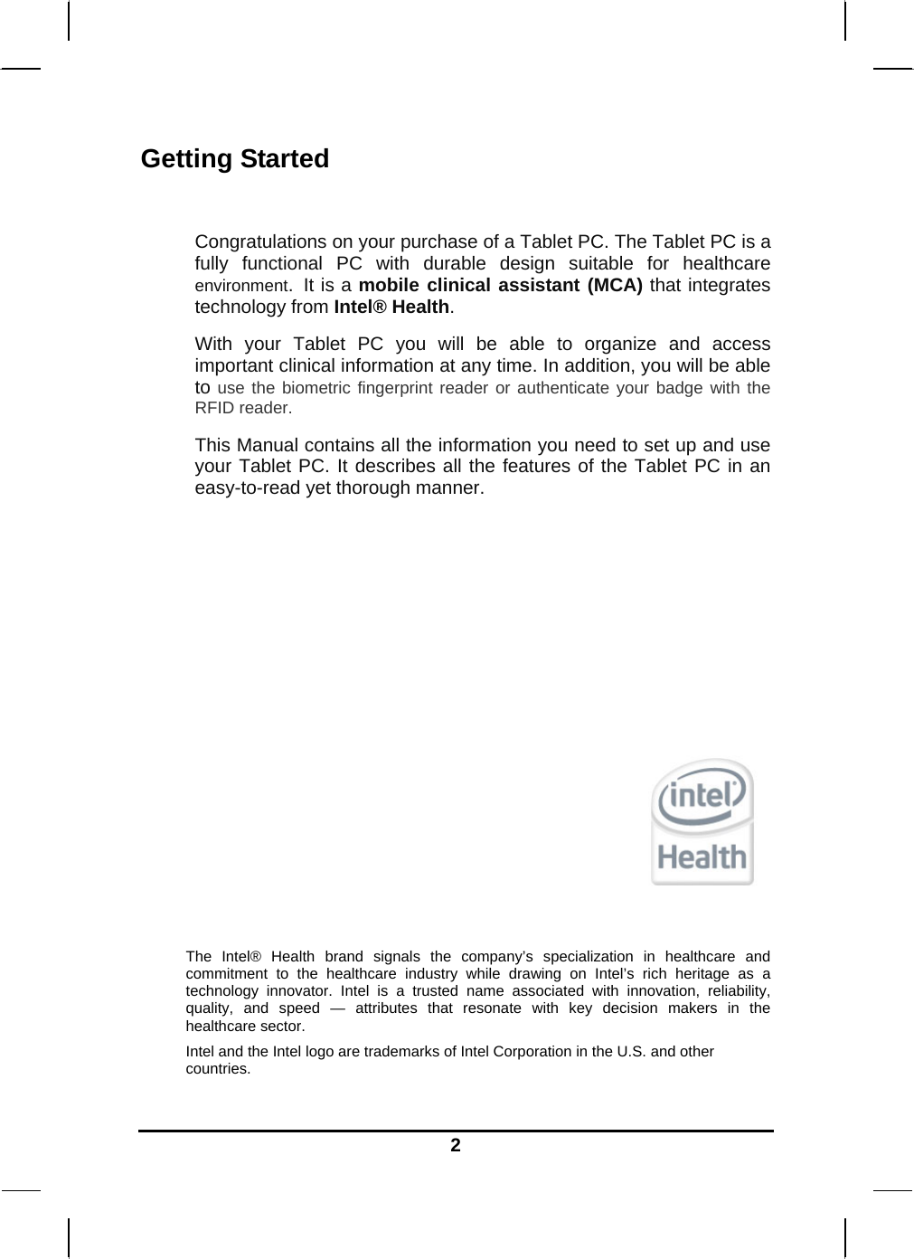   2Getting Started  Congratulations on your purchase of a Tablet PC. The Tablet PC is a fully functional PC with durable design suitable for healthcare environment. It is a mobile clinical assistant (MCA) that integrates technology from Intel® Health. With your Tablet PC you will be able to organize and access important clinical information at any time. In addition, you will be able to use the biometric fingerprint reader or authenticate your badge with the RFID reader. This Manual contains all the information you need to set up and use your Tablet PC. It describes all the features of the Tablet PC in an easy-to-read yet thorough manner.         The Intel® Health brand signals the company’s specialization in healthcare and commitment to the healthcare industry while drawing on Intel’s rich heritage as a technology innovator. Intel is a trusted name associated with innovation, reliability, quality, and speed — attributes that resonate with key decision makers in the healthcare sector. Intel and the Intel logo are trademarks of Intel Corporation in the U.S. and other countries. 