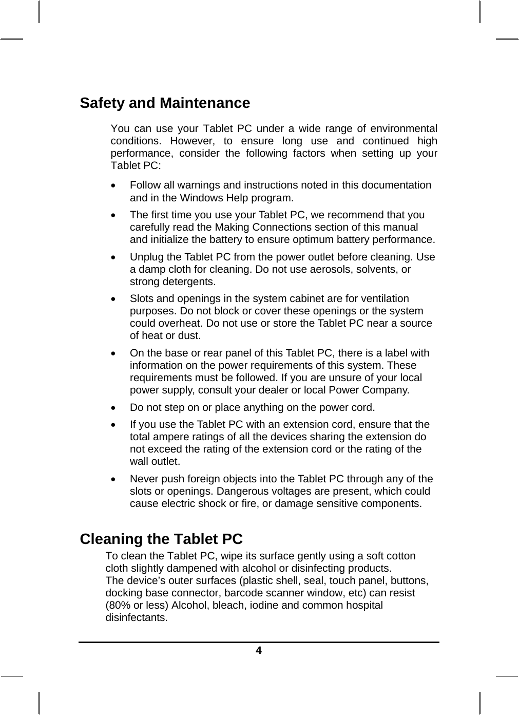   4Safety and Maintenance You can use your Tablet PC under a wide range of environmental conditions. However, to ensure long use and continued high performance, consider the following factors when setting up your Tablet PC:   Follow all warnings and instructions noted in this documentation and in the Windows Help program.  The first time you use your Tablet PC, we recommend that you carefully read the Making Connections section of this manual and initialize the battery to ensure optimum battery performance.  Unplug the Tablet PC from the power outlet before cleaning. Use a damp cloth for cleaning. Do not use aerosols, solvents, or strong detergents.  Slots and openings in the system cabinet are for ventilation purposes. Do not block or cover these openings or the system could overheat. Do not use or store the Tablet PC near a source of heat or dust.  On the base or rear panel of this Tablet PC, there is a label with information on the power requirements of this system. These requirements must be followed. If you are unsure of your local power supply, consult your dealer or local Power Company.  Do not step on or place anything on the power cord.  If you use the Tablet PC with an extension cord, ensure that the total ampere ratings of all the devices sharing the extension do not exceed the rating of the extension cord or the rating of the wall outlet.  Never push foreign objects into the Tablet PC through any of the slots or openings. Dangerous voltages are present, which could cause electric shock or fire, or damage sensitive components.   Cleaning the Tablet PC To clean the Tablet PC, wipe its surface gently using a soft cotton cloth slightly dampened with alcohol or disinfecting products.  The device’s outer surfaces (plastic shell, seal, touch panel, buttons, docking base connector, barcode scanner window, etc) can resist (80% or less) Alcohol, bleach, iodine and common hospital disinfectants. 