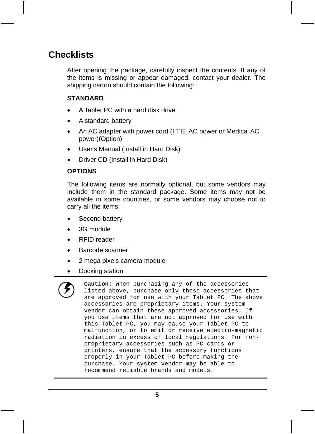  5Checklists After opening the package, carefully inspect the contents. If any of the items is missing or appear damaged, contact your dealer. The shipping carton should contain the following: STANDARD  A Tablet PC with a hard disk drive   A standard battery  An AC adapter with power cord (I.T.E. AC power or Medical AC power)(Option)  User&apos;s Manual (Install in Hard Disk)  Driver CD (Install in Hard Disk) OPTIONS The following items are normally optional, but some vendors may include them in the standard package. Some items may not be available in some countries, or some vendors may choose not to carry all the items.  Second battery  3G module  RFID reader  Barcode scanner  2 mega pixels camera module  Docking station  Caution: When purchasing any of the accessories listed above, purchase only those accessories that are approved for use with your Tablet PC. The above accessories are proprietary items. Your system vendor can obtain these approved accessories. If you use items that are not approved for use with this Tablet PC, you may cause your Tablet PC to malfunction, or to emit or receive electro-magnetic radiation in excess of local regulations. For non-proprietary accessories such as PC cards or printers, ensure that the accessory functions properly in your Tablet PC before making the purchase. Your system vendor may be able to recommend reliable brands and models. 
