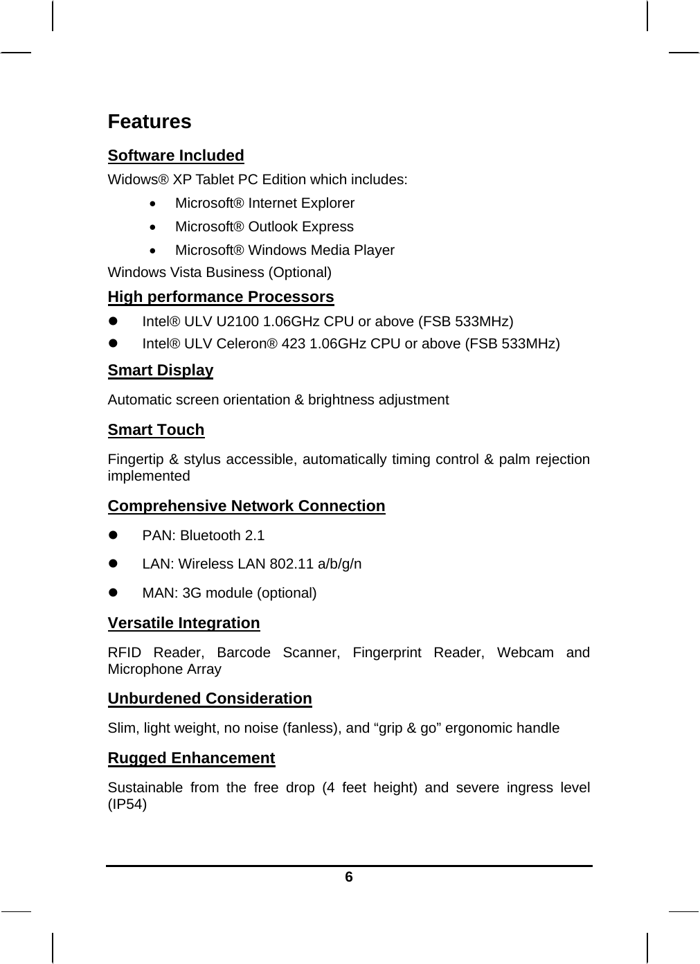   6Features Software Included Widows® XP Tablet PC Edition which includes:  Microsoft® Internet Explorer  Microsoft® Outlook Express  Microsoft® Windows Media Player Windows Vista Business (Optional) High performance Processors  Intel® ULV U2100 1.06GHz CPU or above (FSB 533MHz)  Intel® ULV Celeron® 423 1.06GHz CPU or above (FSB 533MHz) Smart Display Automatic screen orientation &amp; brightness adjustment Smart Touch Fingertip &amp; stylus accessible, automatically timing control &amp; palm rejection implemented Comprehensive Network Connection  PAN: Bluetooth 2.1  LAN: Wireless LAN 802.11 a/b/g/n  MAN: 3G module (optional) Versatile Integration RFID Reader, Barcode Scanner, Fingerprint Reader, Webcam and Microphone Array Unburdened Consideration Slim, light weight, no noise (fanless), and “grip &amp; go” ergonomic handle Rugged Enhancement Sustainable from the free drop (4 feet height) and severe ingress level (IP54)  