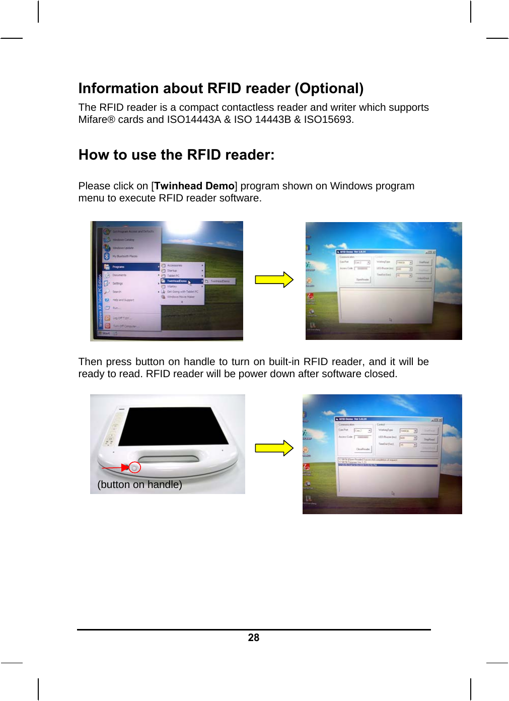   28Information about RFID reader (Optional) The RFID reader is a compact contactless reader and writer which supports Mifare® cards and ISO14443A &amp; ISO 14443B &amp; ISO15693.  How to use the RFID reader:  Please click on [Twinhead Demo] program shown on Windows program menu to execute RFID reader software.        Then press button on handle to turn on built-in RFID reader, and it will be ready to read. RFID reader will be power down after software closed.            (button on handle) 