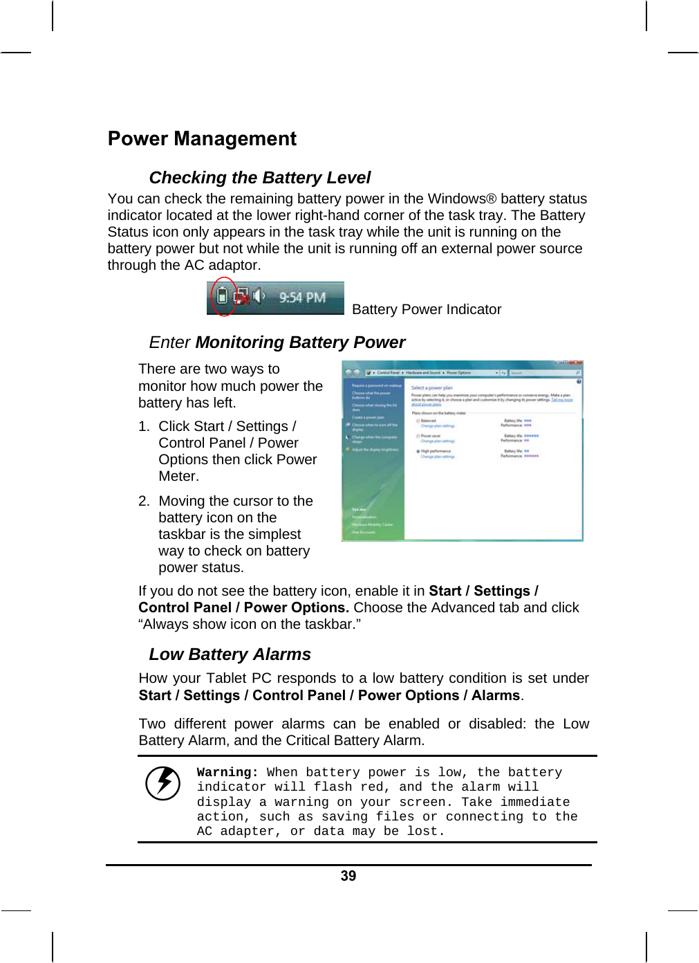   39Power Management Checking the Battery Level You can check the remaining battery power in the Windows® battery status indicator located at the lower right-hand corner of the task tray. The Battery Status icon only appears in the task tray while the unit is running on the battery power but not while the unit is running off an external power source through the AC adaptor.                     Battery Power Indicator  Enter Monitoring Battery Power There are two ways to monitor how much power the battery has left. 1.  Click Start / Settings / Control Panel / Power Options then click Power Meter. 2.  Moving the cursor to the battery icon on the taskbar is the simplest way to check on battery power status.   If you do not see the battery icon, enable it in Start / Settings / Control Panel / Power Options. Choose the Advanced tab and click “Always show icon on the taskbar.” Low Battery Alarms How your Tablet PC responds to a low battery condition is set under Start / Settings / Control Panel / Power Options / Alarms.  Two different power alarms can be enabled or disabled: the Low Battery Alarm, and the Critical Battery Alarm.   Warning: When battery power is low, the battery indicator will flash red, and the alarm will display a warning on your screen. Take immediate action, such as saving files or connecting to the AC adapter, or data may be lost.