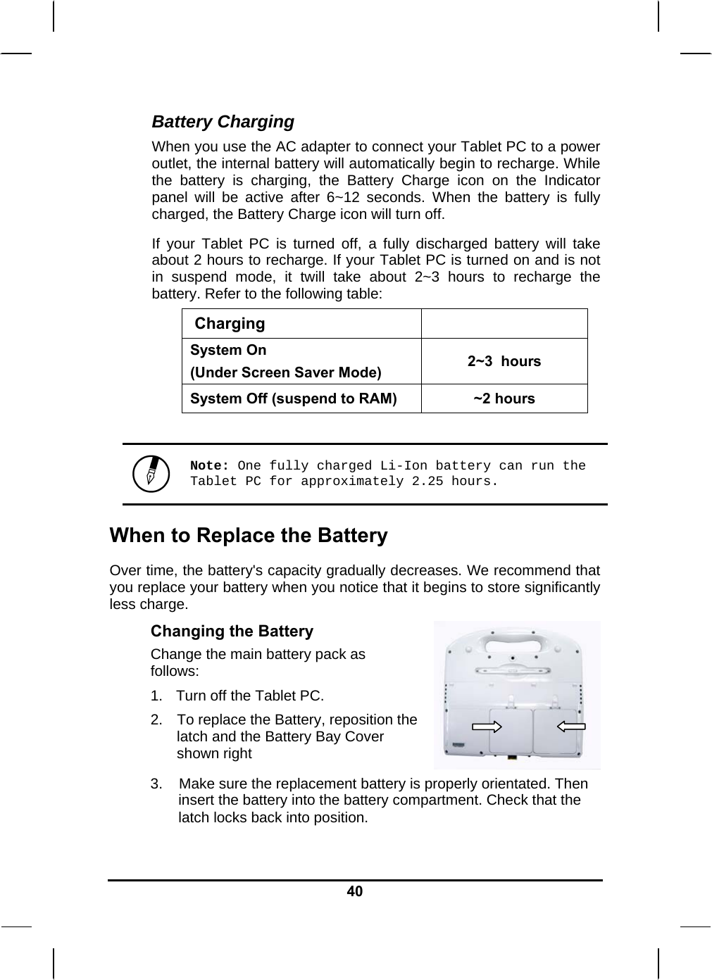   40Battery Charging When you use the AC adapter to connect your Tablet PC to a power outlet, the internal battery will automatically begin to recharge. While the battery is charging, the Battery Charge icon on the Indicator panel will be active after 6~12 seconds. When the battery is fully charged, the Battery Charge icon will turn off. If your Tablet PC is turned off, a fully discharged battery will take about 2 hours to recharge. If your Tablet PC is turned on and is not in suspend mode, it twill take about 2~3 hours to recharge the battery. Refer to the following table:  Charging System On  (Under Screen Saver Mode)  2~3  hours System Off (suspend to RAM)  ~2 hours   Note: One fully charged Li-Ion battery can run the Tablet PC for approximately 2.25 hours. When to Replace the Battery Over time, the battery&apos;s capacity gradually decreases. We recommend that you replace your battery when you notice that it begins to store significantly less charge. Changing the Battery Change the main battery pack as follows: 1.   Turn off the Tablet PC.  2.  To replace the Battery, reposition the latch and the Battery Bay Cover shown right    3.    Make sure the replacement battery is properly orientated. Then insert the battery into the battery compartment. Check that the latch locks back into position. 