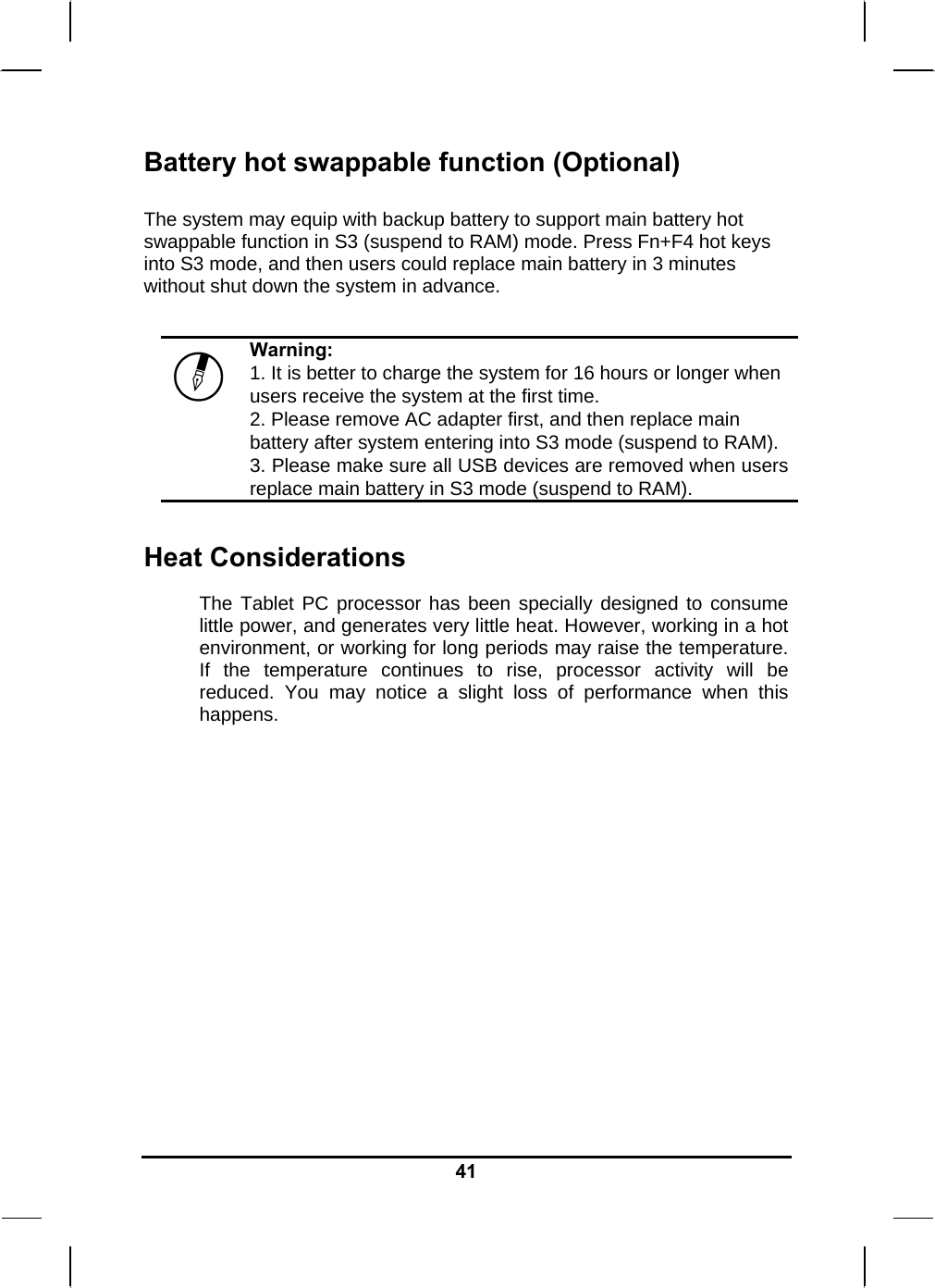   41Battery hot swappable function (Optional)  The system may equip with backup battery to support main battery hot swappable function in S3 (suspend to RAM) mode. Press Fn+F4 hot keys into S3 mode, and then users could replace main battery in 3 minutes without shut down the system in advance.   Warning: 1. It is better to charge the system for 16 hours or longer when users receive the system at the first time. 2. Please remove AC adapter first, and then replace main battery after system entering into S3 mode (suspend to RAM). 3. Please make sure all USB devices are removed when users replace main battery in S3 mode (suspend to RAM).  Heat Considerations The Tablet PC processor has been specially designed to consume little power, and generates very little heat. However, working in a hot environment, or working for long periods may raise the temperature. If the temperature continues to rise, processor activity will be reduced. You may notice a slight loss of performance when this happens.              