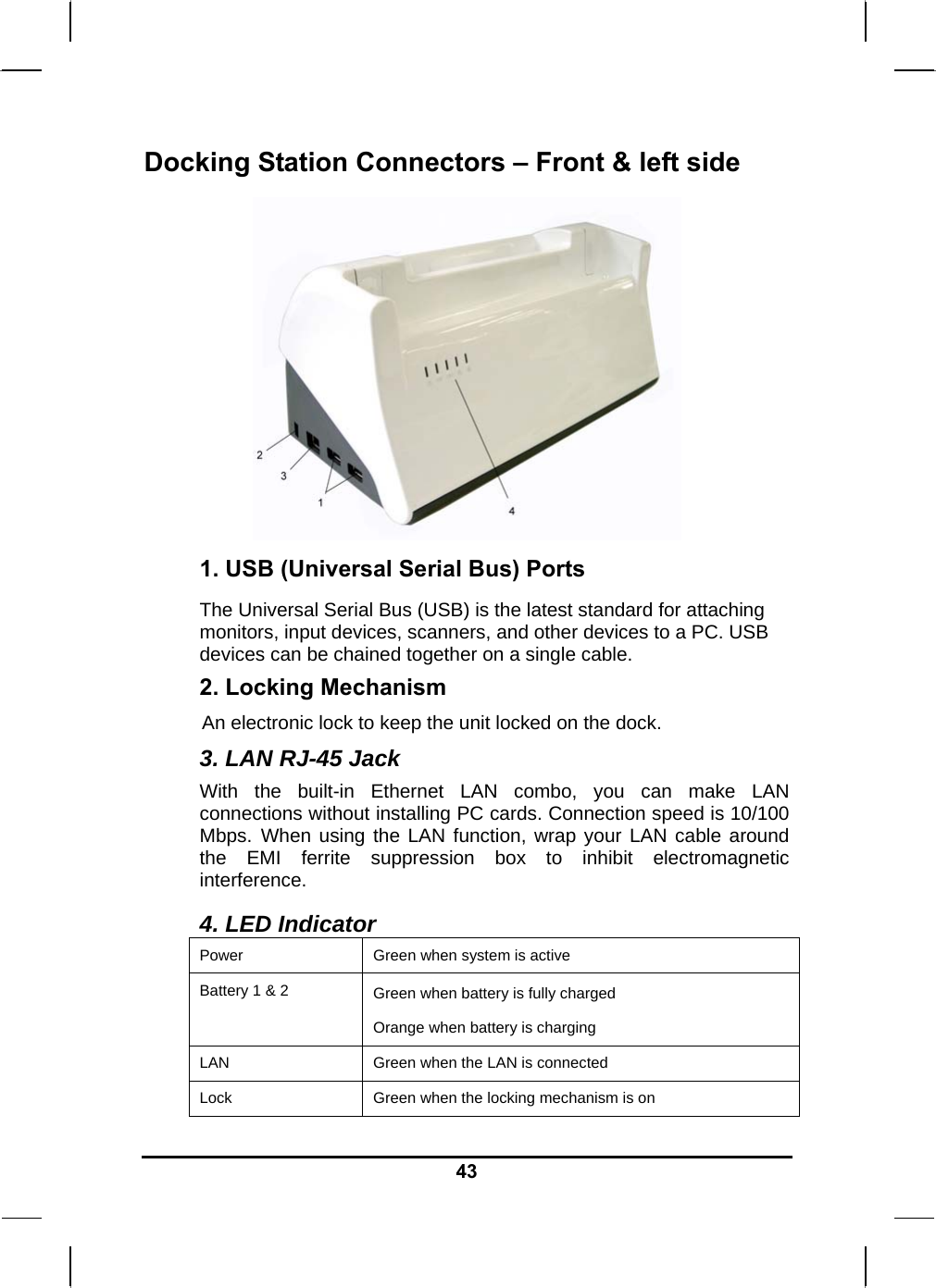   43Docking Station Connectors – Front &amp; left side  1. USB (Universal Serial Bus) Ports The Universal Serial Bus (USB) is the latest standard for attaching monitors, input devices, scanners, and other devices to a PC. USB devices can be chained together on a single cable. 2. Locking Mechanism An electronic lock to keep the unit locked on the dock. 3. LAN RJ-45 Jack With the built-in Ethernet LAN combo, you can make LAN connections without installing PC cards. Connection speed is 10/100 Mbps. When using the LAN function, wrap your LAN cable around the EMI ferrite suppression box to inhibit electromagnetic interference. 4. LED Indicator Power  Green when system is active Battery 1 &amp; 2  Green when battery is fully charged Orange when battery is charging LAN  Green when the LAN is connected Lock  Green when the locking mechanism is on 