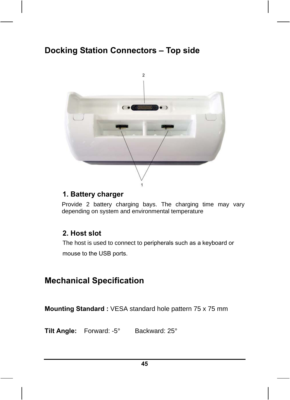   45Docking Station Connectors – Top side   1. Battery charger Provide 2 battery charging bays. The charging time may vary depending on system and environmental temperature  2. Host slot The host is used to connect to peripherals such as a keyboard or mouse to the USB ports.  Mechanical Specification  Mounting Standard : VESA standard hole pattern 75 x 75 mm  Tilt Angle:    Forward: -5°        Backward: 25°