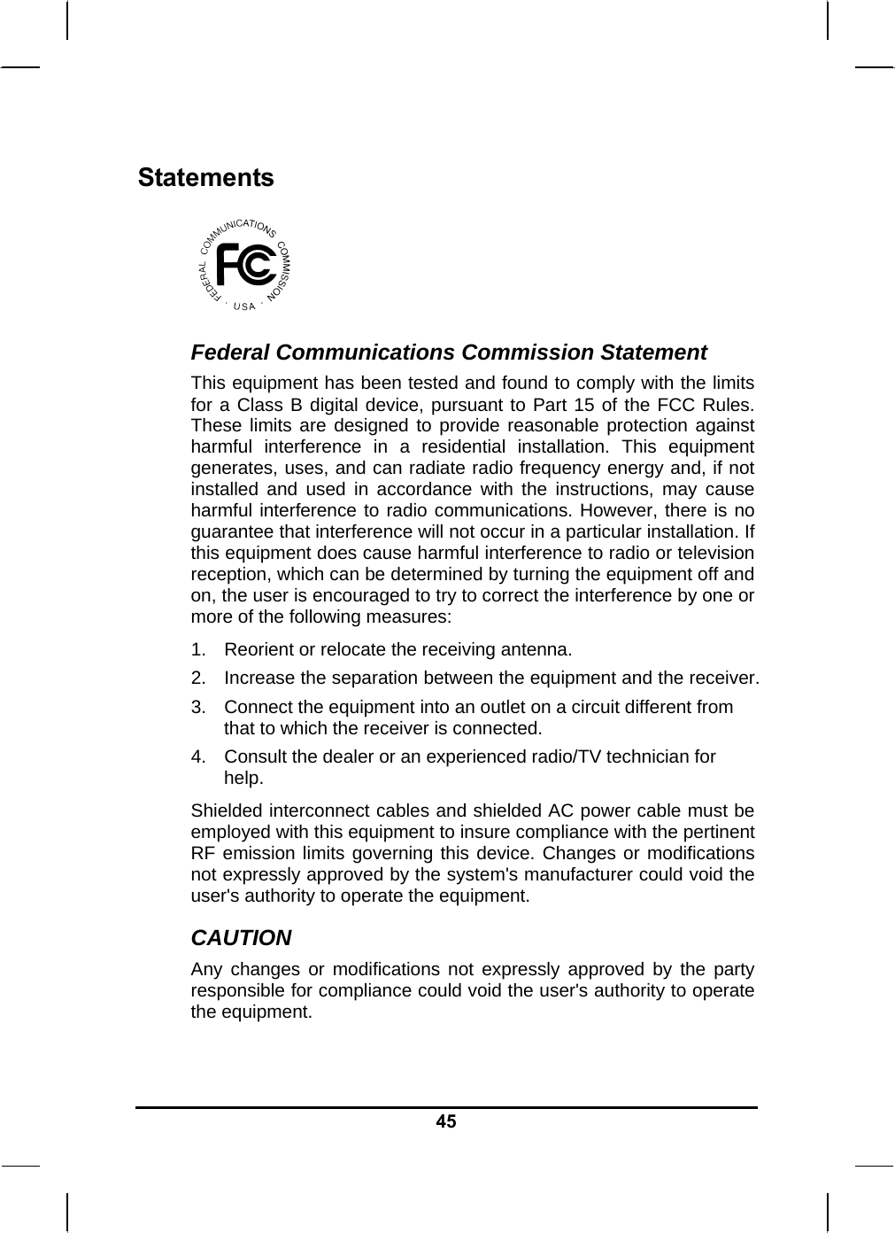   45Statements  Federal Communications Commission Statement This equipment has been tested and found to comply with the limits for a Class B digital device, pursuant to Part 15 of the FCC Rules. These limits are designed to provide reasonable protection against harmful interference in a residential installation. This equipment generates, uses, and can radiate radio frequency energy and, if not installed and used in accordance with the instructions, may cause harmful interference to radio communications. However, there is no guarantee that interference will not occur in a particular installation. If this equipment does cause harmful interference to radio or television reception, which can be determined by turning the equipment off and on, the user is encouraged to try to correct the interference by one or more of the following measures: 1.  Reorient or relocate the receiving antenna. 2.  Increase the separation between the equipment and the receiver. 3.  Connect the equipment into an outlet on a circuit different from that to which the receiver is connected. 4.  Consult the dealer or an experienced radio/TV technician for help. Shielded interconnect cables and shielded AC power cable must be employed with this equipment to insure compliance with the pertinent RF emission limits governing this device. Changes or modifications not expressly approved by the system&apos;s manufacturer could void the user&apos;s authority to operate the equipment. CAUTION Any changes or modifications not expressly approved by the party responsible for compliance could void the user&apos;s authority to operate the equipment. 