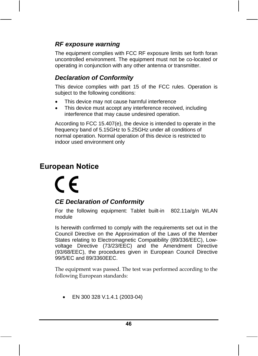   46RF exposure warning The equipment complies with FCC RF exposure limits set forth foran uncontrolled environment. The equipment must not be co-located or operating in conjunction with any other antenna or transmitter. Declaration of Conformity This device complies with part 15 of the FCC rules. Operation is subject to the following conditions:  This device may not cause harmful interference   This device must accept any interference received, including interference that may cause undesired operation. According to FCC 15.407(e), the device is intended to operate in the frequency band of 5.15GHz to 5.25GHz under all conditions of normal operation. Normal operation of this device is restricted to indoor used environment only   European Notice   CE Declaration of Conformity For the following equipment: Tablet built-in  802.11a/g/n WLAN module Is herewith confirmed to comply with the requirements set out in the Council Directive on the Approximation of the Laws of the Member States relating to Electromagnetic Compatibility (89/336/EEC), Low-voltage Directive (73/23/EEC) and the Amendment Directive (93/68/EEC), the procedures given in European Council Directive 99/5/EC and 89/3360EEC.  The equipment was passed. The test was performed according to the following European standards:   EN 300 328 V.1.4.1 (2003-04) 