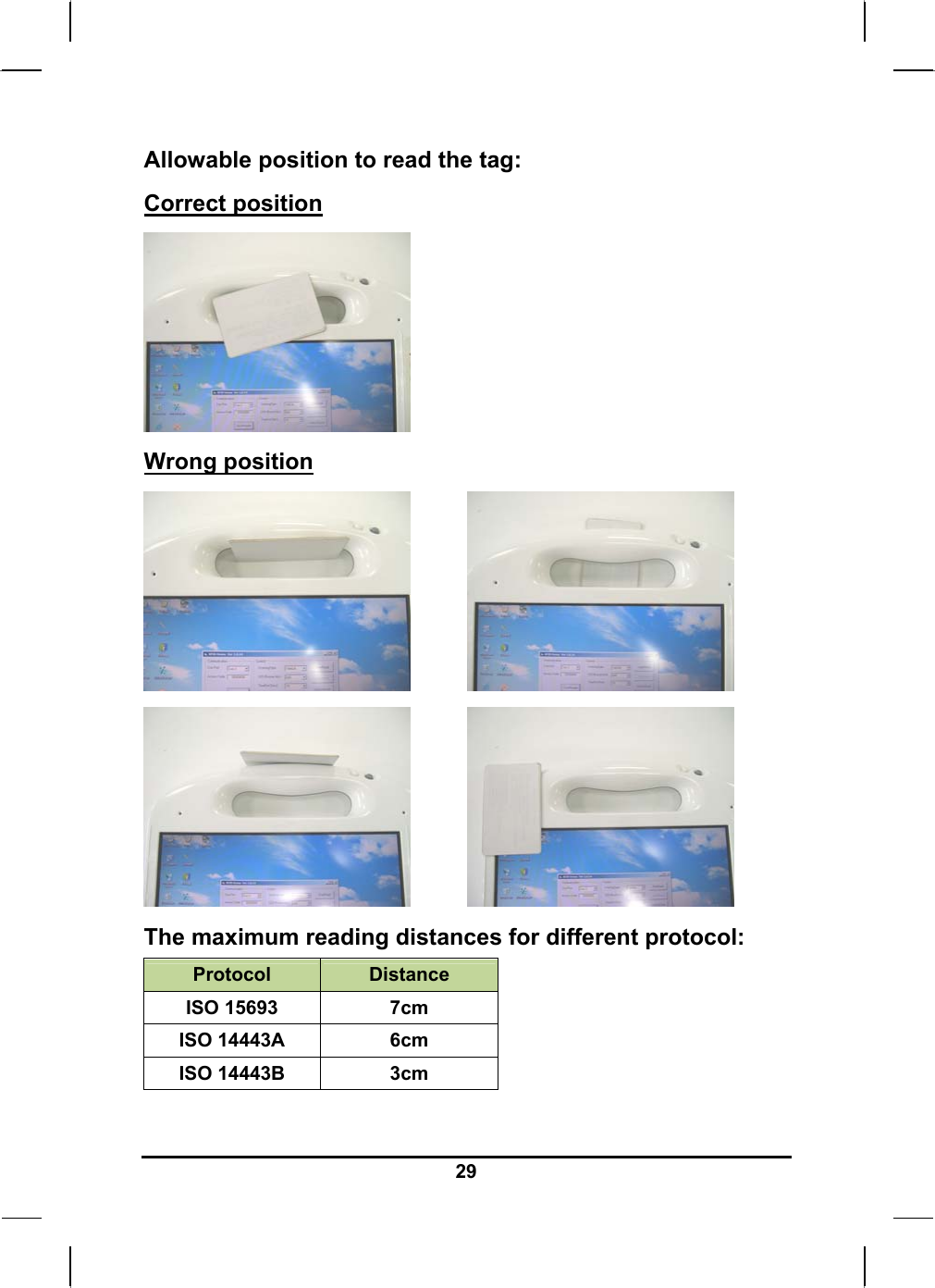   29Allowable position to read the tag: Correct position         Wrong position                          The maximum reading distances for different protocol: Protocol  Distance ISO 15693  7cm ISO 14443A  6cm ISO 14443B  3cm  