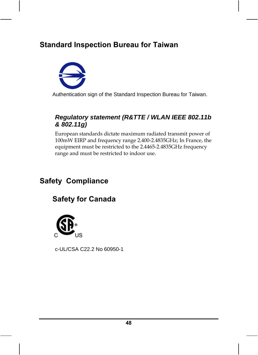   48Standard Inspection Bureau for Taiwan  Authentication sign of the Standard Inspection Bureau for Taiwan.  Regulatory statement (R&amp;TTE / WLAN IEEE 802.11b &amp; 802.11g) European standards dictate maximum radiated transmit power of 100mW EIRP and frequency range 2.400-2.4835GHz; In France, the equipment must be restricted to the 2.4465-2.4835GHz frequency range and must be restricted to indoor use.  Safety  Compliance Safety for Canada   c-UL/CSA C22.2 No 60950-1    