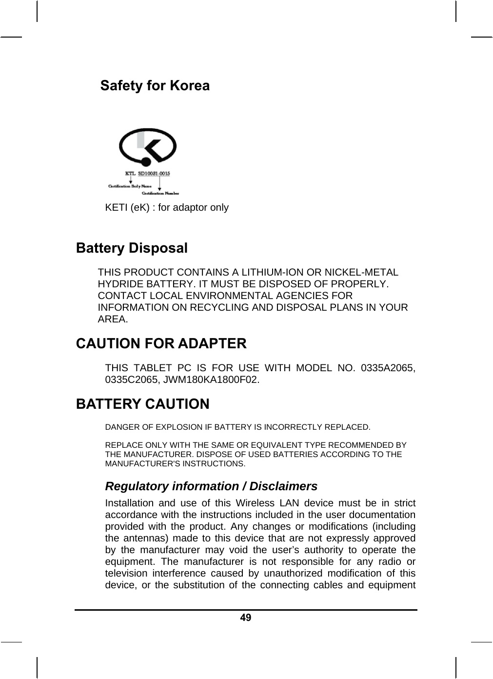   49Safety for Korea   KETI (eK) : for adaptor only  Battery Disposal THIS PRODUCT CONTAINS A LITHIUM-ION OR NICKEL-METAL HYDRIDE BATTERY. IT MUST BE DISPOSED OF PROPERLY. CONTACT LOCAL ENVIRONMENTAL AGENCIES FOR INFORMATION ON RECYCLING AND DISPOSAL PLANS IN YOUR AREA. CAUTION FOR ADAPTER THIS TABLET PC IS FOR USE WITH MODEL NO. 0335A2065, 0335C2065, JWM180KA1800F02. BATTERY CAUTION DANGER OF EXPLOSION IF BATTERY IS INCORRECTLY REPLACED. REPLACE ONLY WITH THE SAME OR EQUIVALENT TYPE RECOMMENDED BY THE MANUFACTURER. DISPOSE OF USED BATTERIES ACCORDING TO THE MANUFACTURER&apos;S INSTRUCTIONS. Regulatory information / Disclaimers Installation and use of this Wireless LAN device must be in strict accordance with the instructions included in the user documentation provided with the product. Any changes or modifications (including the antennas) made to this device that are not expressly approved by the manufacturer may void the user’s authority to operate the equipment. The manufacturer is not responsible for any radio or television interference caused by unauthorized modification of this device, or the substitution of the connecting cables and equipment 