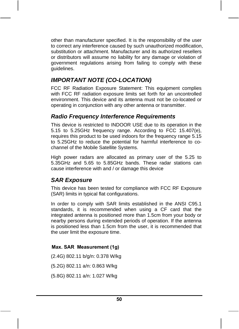   50other than manufacturer specified. It is the responsibility of the user to correct any interference caused by such unauthorized modification, substitution or attachment. Manufacturer and its authorized resellers or distributors will assume no liability for any damage or violation of government regulations arising from failing to comply with these guidelines. IMPORTANT NOTE (CO-LOCATION) FCC RF Radiation Exposure Statement: This equipment complies with FCC RF radiation exposure limits set forth for an uncontrolled environment. This device and its antenna must not be co-located or operating in conjunction with any other antenna or transmitter. Radio Frequency Interference Requirements This device is restricted to INDOOR USE due to its operation in the 5.15 to 5.25GHz frequency range. According to FCC 15.407(e), requires this product to be used indoors for the frequency range 5.15 to 5.25GHz to reduce the potential for harmful interference to co-channel of the Mobile Satellite Systems. High power radars are allocated as primary user of the 5.25 to 5.35GHz and 5.65 to 5.85GHz bands. These radar stations can cause interference with and / or damage this device SAR Exposure This device has been tested for compliance with FCC RF Exposure (SAR) limits in typical flat configurations. In order to comply with SAR limits established in the ANSI C95.1 standards, it is recommended when using a CF card that the integrated antenna is positioned more than 1.5cm from your body or nearby persons during extended periods of operation. If the antenna is positioned less than 1.5cm from the user, it is recommended that the user limit the exposure time.  Max. SAR  Measurement (1g) (2.4G) 802.11 b/g/n: 0.378 W/kg (5.2G) 802.11 a/n: 0.863 W/kg (5.8G) 802.11 a/n: 1.027 W/kg 